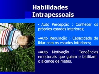 Habilidades Intrapessoais   Auto Percepção : Conhecer os próprios estados interiores; Auto Regulação : Capacidade de lidar com os estados interiores; Auto Motivação : Tendências emocionais que guiam e facilitam  o alcance de metas. 