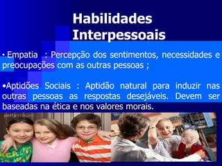 Habilidades Interpessoais Empatia  : Percepção dos sentimentos, necessidades e preocupações com as outras pessoas ; Aptidões Sociais : Aptidão natural para induzir nas outras pessoas as respostas desejáveis. Devem ser baseadas na ética e nos valores morais.  