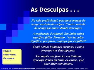 As Desculpas . . .  Na vida profissional, passamos metade do tempo ouvindo desculpas. E outra metade do tempo passamos dando desculpas. A explicação é cultural. Em latim culpa significa falha. Portanto  “me desculpe significa, por favor, esqueça que eu falhei” Como somos humanos erramos, e como erramos nos desculpamos. Em inglês, em francês, em italiano desculpa deriva do latim ex-causa , que quer dizer sem motivo. Scusati  Excusez moi Excuse me GEHRINGER, Max.  O melhor de Max Gehringer na CNB  : conselhos sobre carreira, currículo, comportamento   e liderança. São Paulo : Globo, 2006.   
