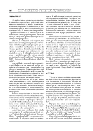 Brêtas JRS, Ohara CVS, Jardim DP. O comportamento sexual de adolescentes em algumas escolas no
582           município de Embu, São Paulo, Brasil. Rev Gaúcha Enferm., Porto Alegre (RS) 2008 dez;29(4):581-7.



INTRODUÇÃO                                                      pulação de adolescentes e jovens que freqüentam
                                                                três escolas públicas da Estância Turística do Mu-
      Na adolescência, o aprendizado da sexualida-              nicípio do Embu, São Paulo. As atividades do pro-
de não se restringe àquele da genitalidade, tam-                jeto estão vinculadas ao Programa de Integração
pouco ao acontecimento da primeira relação sexual.              Docente-Assistencial do Embu (PIDA/EMBU),
Trata-se de um processo de experimentação pes-                  instituído desde 1970 e caracterizado pela inte-
soal e de impregnação pela cultura sexual do gru-               gração de ações desenvolvidas por diferentes de-
po, que se acelera na adolescência e na juventude.              partamentos acadêmicos da Universidade Federal
O aprendizado constitui-se na familiarização de re-             de São Paulo, com a população moradora deste
presentações, valores, papéis de gênero, rituais de             município.
interação e de práticas, presentes na noção de cul-                   Para atender as necessidades do projeto, o
tura sexual na perspectiva(1).                                  conceito de ação adotado foi o de Orientação Se-
      Por isso, a adolescência vem ocupando, nas                xual(4), que pode ser conceituado como o processo
últimas décadas, um lugar de significativa relevân-             de intervenção sistemática na área da sexualidade
cia no contexto das grandes inquietações que as-                humana e que se propõe a fornecer informações
solam a comunidade mundial, tanto no campo da                   sobre sexualidade e a organizar um espaço de re-
educação quanto no da saúde, contribuindo, em                   flexões e questionamento sobre a importância da
especial, à preocupação com problemas que vêm                   prevenção, mudanças corporais, identidade, rela-
atingindo os jovens de todo o planeta, como: saúde              ções interpessoais, auto-estima, relações de gêne-
sexual e reprodutiva, a gravidez precoce, o aborto              ro, tabus, crenças e valores a respeito de relaciona-
inseguro e as Doenças Sexualmente Transmissíveis                mentos, comportamentos sexuais e DST.
(DST) e Síndrome de Imunodeficiência Adquirida                        Neste contexto, este estudo teve como obje-
(Aids)(2).                                                      tivos: identificar o comportamento sexual de ado-
      A sexualidade é uma manifestação psicoafeti-              lescentes que participaram das oficinas de orienta-
va individual e social que transcende sua base bio-             ção sexual; fornecer informações ao Projeto de Ex-
lógica (sexo) e cuja expressão é normatizada pelos              tensão Universitária “Corporalidade e Promoção
valores sociais vigentes. O desenvolvimento sexual              da Saúde”.
do adolescente sofre as influências dele próprio, da
família, de sua cultura e de seus companheiros, sen-            MÉTODO
do que a pressão do grupo é, talvez, o fator mais po-
deroso para determinar seu comportamento.                             Trata-se de um estudo descritivo que visa ex-
      Se a esse dado soma-se o fato de que a falta de           por as características de determinada população ou
conhecimento sobre sexo e/ou o constrangimento                  fatos e fenômenos de determinada realidade. O
provocado pelo tema faz com que os pais, educado-               mesmo promove um delineamento da realidade
res sexuais por excelência, não assumam esse pa-                uma vez que esta descreve, registra, analisa e inter-
pel, vê-se, freqüentemente, o adolescente inician-              preta a natureza atual ou processos dos fenôme-
do uma atividade sexual num momento em que não                  nos. O enfoque deste método sobre as condições
está preparado.                                                 dominantes da realidade, ou como uma pessoa, gru-
      Completando este quadro de influência sobre               po ou coisa, se conduz ou funciona no presente, em-
o desenvolvimento da sexualidade do adolescente,                pregando para este fim a comparação e o contras-
encontramos a escola, cenário deste estudo, a qual              te. Na resolução de problemas, informa as condi-
se mostra um ambiente propício para o desenvol-                 ções atuais, necessidades e como alcançar resulta-
vimento de atividades educativas. A escola comple-              dos(5).
menta o que é iniciado no lar, suprindo lacunas,                      O projeto deste estudo foi avaliado e aprova-
combatendo preconceitos, desenvolvendo respei-                  do pelo Comitê de Ética da Universidade Federal
to pelo corpo e pelos sentimentos(3).                           de São Paulo, sob o nº 1561/03, e obedeceu as nor-
      A motivação para a realização deste estudo                mas estabelecidas pela Resolução 196/96 do Con-
teve como ponto de partida nossa experiência jun-               selho Nacional de Saúde, que trata das Normas de
to ao Projeto de Extensão Universitária “Corpora-               Pesquisa Envolvendo Seres Humanos(6).
lidade e Promoção da Saúde”, em que desenvolve-                       Como princípio de inclusão da população ado-
mos atividades de orientação sexual com uma po-                 tou-se dois critérios: estar matriculado em uma das
 