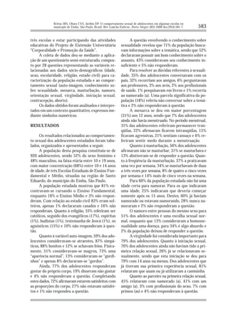 Brêtas JRS, Ohara CVS, Jardim DP. O comportamento sexual de adolescentes em algumas escolas no
              município de Embu, São Paulo, Brasil. Rev Gaúcha Enferm., Porto Alegre (RS) 2008 dez;29(4):581-7.   583

três escolas e estar participando das atividades                      A questão envolvendo o conhecimento sobre
educativas do Projeto de Extensão Universitária                 sexualidade revelou que 71% da população busca-
“Corporalidade e Promoção da Saúde”.                            vam informações sobre a temática, sendo que 52%
     A coleta de dados deu-se mediante a aplica-                declararam possuir um bom conhecimento sobre o
ção de um questionário semi-estruturado, compos-                assunto, 43% consideravam seu conhecimento in-
to por 28 questões representando as variáveis re-               suficiente e 5% não responderam.
lacionadas aos dados sócio-demográficos (idade,                       Para resolver as dúvidas referentes à sexuali-
sexo, escolaridade, religião, estado civil) para ca-            dade, 35% dos adolescentes conversavam com os
racterização da população estudada e ao compor-                 pais, 32% recorriam aos amigos, 6% perguntavam
tamento sexual (auto-imagem, conhecimento so-                   aos professores, 3% aos avós, 2% aos profissionais
bre sexualidade, menarca, masturbação, namoro,                  de saúde, 1% pesquisavam em livros e 1% recorria
orientação sexual, virgindade, iniciação sexual,                ao namorado (a). Uma parcela significativa da po-
contracepção, aborto).                                          pulação (18%) referiu não conversar sobre a temá-
     Os dados obtidos foram analisados e interpre-              tica e 2% não responderam à questão.
tados em um contexto quantitativo, expressos me-                      A menarca se deu em maior porcentagem
diante símbolos numéricos.                                      (31%) aos 12 anos, sendo que 7% das adolescentes
                                                                ainda não havia menstruado. No período menstrual,
RESULTADOS                                                      31% das adolescentes referiram permanecer tran-
                                                                qüilas, 22% afirmaram ficarem intranqüilas, 15%
      Os resultados relacionados ao comportamen-                ficavam agressivas, 21% sentiam cansaço e 6% re-
to sexual dos adolescentes estudados foram tabu-                feriram sentir medo durante a menstruação.
lados, organizados e apresentados a seguir.                           Quanto à masturbação, 56% dos adolescentes
      A população desta pesquisa constituiu-se de               afirmaram não se masturbar, 31% se masturbava e
920 adolescentes, sendo 52% do sexo feminino e                  13% abstiveram-se de responder a questão. Quan-
48% masculino, na faixa etária entre 10 e 19 anos,              to à freqüência da masturbação, 37% a praticavam
com maior concentração (68%) entre 10 e 14 anos                 uma vez por semana, 34% se masturbavam de duas
de idade, de três Escolas Estaduais de Ensino Fun-              a três vezes por semana, 8% de quatro a cinco vezes
damental e Médio, situadas na região de Santo                   por semana e 14% mais de cinco vezes na semana.
Eduardo, do município do Embu, São Paulo.                             Para 60% da população estudada não há uma
      A população estudada mostrou que 81% en-                  idade certa para namorar. Para os que indicaram
contravam-se cursando o Ensino Fundamental,                     uma idade, 25% indicaram que deveria começar
enquanto 16% o Ensino Médio e 3% não respon-                    somente após os 15 anos. Destes, 60% já haviam
deram. Com relação ao estado civil 83% eram sol-                namorado ou estavam namorando, 28% nunca na-
teiros, apenas 1% declararam casados e 16% não                  moraram e 2% não responderam a questão.
responderam. Quanto à religião, 55% referiram ser                     O namoro entre pessoas do mesmo sexo para
católicos, seguido dos evangélicos (17%), espíritas             51% dos adolescentes é uma escolha sexual nor-
(1%), budistas (1%), testemunha de Jeová (1%), os               mal, enquanto que 13% consideraram a homosse-
agnósticos (15%) e 10% não responderam à ques-                  xualidade uma doença, para 34% é algo absurdo e
tão.                                                            2% da população deixou de responder a questão.
      Quanto à variável auto-imagem, 59% dos ado-                     A virgindade foi considerada importante para
lescentes consideravam-se atraentes, 87% simpá-                 79% dos adolescentes. Quanto à iniciação sexual,
ticos, 88% bonitos e 12% se achavam feios. Fisica-              70% dos adolescentes ainda não haviam tido a pri-
mente, 51% consideravam-se magros, 73% uma                      meira relação sexual, 26% já se relacionavam se-
“aparência normal”, 13% consideraram-se “gordi-                 xualmente, sendo que esta iniciação se deu para
nhos” e apenas 8% declararam-se “gordos”.                       79% com 14 anos ou menos. Dos adolescentes que
      Ainda, 77% dos adolescentes responderam                   já tiveram sua primeira experiência sexual, 81%
gostar do próprio corpo, 19% disseram não gostar                relataram que usam ou já utilizaram a camisinha.
e 4% não responderam a questão. Completando                           Quanto ao parceiro na primeira relação sexual,
estes dados, 72% afirmaram estarem satisfeitos com              45% relataram com namorado (a), 41% com um
as proporções do corpo, 27% não estavam satisfei-               amigo (a), 3% com profissionais do sexo, 7% com
tos e 1% não respondeu a questão.                               primos (as) e 4% não responderam à questão.
 