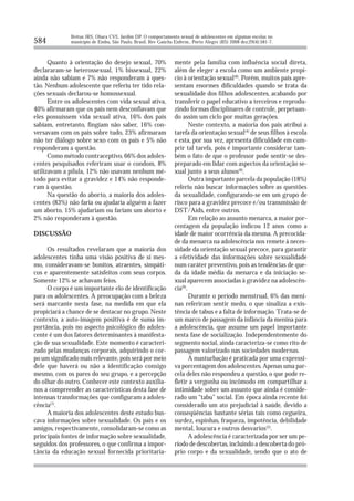 Brêtas JRS, Ohara CVS, Jardim DP. O comportamento sexual de adolescentes em algumas escolas no
584           município de Embu, São Paulo, Brasil. Rev Gaúcha Enferm., Porto Alegre (RS) 2008 dez;29(4):581-7.



      Quanto à orientação do desejo sexual, 70%                mente pela família com influência social direta,
declararam-se heterossexual, 1% bissexual, 22%                 além de eleger a escola como um ambiente propí-
ainda não sabiam e 7% não responderam à ques-                  cio à orientação sexual(8). Porém, muitos pais apre-
tão. Nenhum adolescente que referiu ter tido rela-             sentam enormes dificuldades quando se trata da
ções sexuais declarou-se homossexual.                          sexualidade dos filhos adolescentes, acabando por
      Entre os adolescentes com vida sexual ativa,             transferir o papel educativo a terceiros e reprodu-
40% afirmaram que os pais nem desconfiavam que                 zindo formas disciplinares de controle, perpetuan-
eles possuíssem vida sexual ativa, 16% dos pais                do assim um ciclo por muitas gerações.
sabiam, entretanto, fingiam não saber, 16% con-                        Neste contexto, a maioria dos pais atribui a
versavam com os pais sobre tudo, 23% afirmaram                 tarefa da orientação sexual(4) de seus filhos à escola
não ter diálogo sobre sexo com os pais e 5% não                e esta, por sua vez, apresenta dificuldade em cum-
responderam a questão.                                         prir tal tarefa, pois é importante considerar tam-
      Como método contraceptivo, 66% dos adoles-               bém o fato de que o professor pode sentir-se des-
centes pesquisados referiram usar o condom, 8%                 preparado em lidar com aspectos da orientação se-
utilizavam a pílula, 12% não usavam nenhum mé-                 xual junto a seus alunos(8).
todo para evitar a gravidez e 14% não responde-                        Outra importante parcela da população (18%)
ram à questão.                                                 referiu não buscar informações sobre as questões
      Na questão do aborto, a maioria dos adoles-              da sexualidade, configurando-se em um grupo de
centes (83%) não faria ou ajudaria alguém a fazer              risco para a gravidez precoce e/ou transmissão de
um aborto, 15% ajudariam ou fariam um aborto e                 DST/Aids, entre outros.
2% não responderam à questão.                                          Em relação ao assunto menarca, a maior por-
                                                               centagem da população indicou 12 anos como a
DISCUSSÃO                                                      idade de maior ocorrência da mesma. A precocida-
                                                               de da menarca na adolescência nos remete à neces-
     Os resultados revelaram que a maioria dos                 sidade da orientação sexual precoce, para garantir
adolescentes tinha uma visão positiva de si mes-               a efetividade das informações sobre sexualidade
mo, consideravam-se bonitos, atraentes, simpáti-               num caráter preventivo, pois as tendências de que-
cos e aparentemente satisfeitos com seus corpos.               da da idade média da menarca e da iniciação se-
Somente 12% se achavam feios.                                  xual aparecem associadas à gravidez na adolescên-
     O corpo é um importante elo de identificação              cia(9).
para os adolescentes. A preocupação com a beleza                       Durante o período menstrual, 6% das meni-
será marcante nesta fase, na medida em que ela                 nas referiram sentir medo, o que sinaliza a exis-
propiciará a chance de se destacar no grupo. Neste             tência de tabus e a falta de informação. Trata-se de
contexto, a auto-imagem positiva é de suma im-                 um marco de passagem da infância da menina para
portância, pois no aspecto psicológico do adoles-              a adolescência, que assume um papel importante
cente é um dos fatores determinantes à manifesta-              nesta fase de socialização. Independentemente do
ção de sua sexualidade. Este momento é caracteri-              segmento social, ainda caracteriza-se como rito de
zado pelas mudanças corporais, adquirindo o cor-               passagem valorizado nas sociedades modernas.
po um significado mais relevante, pois será por meio                   A masturbação é praticada por uma expressi-
dele que haverá ou não a identificação consigo                 va porcentagem dos adolescentes. Apenas uma par-
mesmo, com os pares do seu grupo, e a percepção                cela deles não respondeu a questão, o que pode re-
do olhar do outro. Conhecer este contexto auxilia-             fletir a vergonha ou incômodo em compartilhar a
nos a compreender as características desta fase de             intimidade sobre um assunto que ainda é conside-
intensas transformações que configuram a adoles-               rado um “tabu” social. Em época ainda recente foi
cência(7).                                                     considerado um ato prejudicial à saúde, devido a
     A maioria dos adolescentes deste estudo bus-              conseqüências bastante sérias tais como cegueira,
cava informações sobre sexualidade. Os pais e os               surdez, espinhas, fraqueza, impotência, debilidade
amigos, respectivamente, consolidaram-se como as               mental, loucura e outros desvarios(2).
principais fontes de informação sobre sexualidade,                     A adolescência é caracterizada por ser um pe-
seguidos dos professores, o que confirma a impor-              ríodo de descobertas, incluindo a descoberta do pró-
tância da educação sexual fornecida prioritaria-               prio corpo e da sexualidade, sendo que o ato de
 