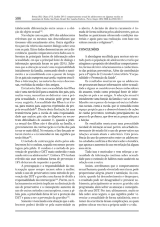 Brêtas JRS, Ohara CVS, Jardim DP. O comportamento sexual de adolescentes em algumas escolas no
586           município de Embu, São Paulo, Brasil. Rev Gaúcha Enferm., Porto Alegre (RS) 2008 dez;29(4):581-7.



tabelecendo diferenciação entre sexos e a elei-                 o aborto. A decisão do aborto raramente é to-
ção do objeto sexual(19).                                       mada de forma solitária pelos adolescentes, pois as
      Na relação com os pais, 40% dos adolescentes              famílias se posicionam oferecendo condições ma-
referiram que os mesmos não desconfiavam que                    teriais e apoio para sua realização, com base nos
tivessem vida sexualmente ativa. Outra significa-               valores morais e religiosos(2).
tiva parcela referiu não manter diálogo sobre sexo
com os pais. Estes dados demonstraram certa dis-                CONCLUSÕES
cordância, quando comparamos estes dados aos re-
ferentes às principais fontes de informação sobre                      A abordagem escolhida para nortear este es-
sexualidade, em que a principal fonte de diálogo e              tudo junto à população de adolescentes revela que
informação apontada foram os pais (35%). Sabe-                  atingimos o propósito de identificar comportamen-
mos que a educação sexual é uma responsabilidade                tos, formas de inter-relacionamentos e conhecimen-
inicialmente da família, começando desde o nasci-               to das práticas preventivas. Além da contribuição
mento e se consolidando com o passar do tempo.                  para o Projeto de Extensão Universitária “Corpo-
Se os pais não cumprem sua tarefa, expõem seus fi-              ralidade e Promoção da Saúde”.
lhos a informações, na maioria das vezes descone-                      Os resultados mostraram que os adolescen-
xas, recebidas da mídia e dos amigos.                           tes procuravam buscar informações sobre sexuali-
      Entretanto, lidar com a sexualidade dos filhos            dade e alguns se consideravam bons conhecedores
não é uma tarefa fácil para a maioria dos pais, pois,           do assunto, tendo como principal fonte de infor-
muitas vezes, necessitam se defrontar com a pró-                mações os pais e os amigos. A educação sexual é
pria sexualidade, e esta situação pode gerar, por               inicialmente uma função da família e vai se conso-
vezes, angústia. A sexualidade dos filhos traz à to-            lidando com o passar do tempo sob outras influên-
na, para muitos pais, aspectos reprimidos da pró-               cias sociais, como a escola, que se consolida como
pria sexualidade(8). Diante desta limitação, há uma             espaço propício para o desenvolvimento de ações
transferência para a escola de uma responsabili-                de cunho preventivo centrado principalmente na
dade que muitos pais não se dispõem ou encon-                   pessoa do professor, que deve estar preparado para
tram dificuldades de assumir. E, quando a práti-                a função.
ca sexual dos filhos não é discutida na família, o                     Os resultados mostraram uma precocidade
gerenciamento da contracepção à revelia dos pais                na idade de iniciação sexual, porém, um achado in-
torna-se mais difícil. No entanto, o fato dos pais es-          teressante do estudo foi o uso do preservativo nas
tarem cientes e a recomendarem não significa que                relações sexuais atuais e anteriores. Esta preva-
serão feitas(20).                                               lência do uso do preservativo entre os adolescen-
      O método de contracepção eleito pelos ado-                tes estudados confirma a literatura sobre a temática,
lescentes foi o condom, seguido em menor porcen-                que aponta o aumento do uso em relação há alguns
tagem pela pílula. O condom é o método de pre-                  anos atrás.
venção de gravidez e DST mais conhecido e mais                         Tudo isso é motivador e vem reforçar a ne-
usado entre os adolescentes(2). Embora 12% tenham               cessidade da informação contínua sobre sexuali-
referido não usar nenhuma forma de prevenção e                  dade para o estímulo de hábitos mais saudáveis na
14% deixaram de responder a questão.                            relação com o outro.
      A preocupação e a responsabilidade da con-                       Assim, acreditamos que o comportamento
tracepção quase sempre recaem sobre a mulher,                   sexual humano, quando vivenciado sem riscos, pode
sendo o uso do preservativo como método de pre-                 proporcionar alegria, prazer e satisfação. Ao con-
venção das DST e gravidez uma forma de dividir a                trário, quando há desconhecimento e despreparo,
responsabilidade da contracepção(16). Porém, os re-             o resultado pode ser desagradável e provocar so-
lacionamentos estáveis implicam na diminuição do                frimento, principalmente se ocorrer gravidez não
uso de preservativo e o conseqüente aumento do                  programada, além sofrer as ameaças e conseqüên-
uso de outros métodos contraceptivos, como a pí-                cias de uma DST. Por isso, ultimamente, muito se
lula, pois, a prioridade deixa de ser a proteção das            fala sobre sexo seguro, o que significa poder vi-
DST e passa a ser a prevenção da gravidez(13).                  venciar a sexualidade de forma satisfatória, sem o
      Somente vivenciando esta situação que o ado-              temor da ocorrência dessas complicações, as quais
lescente poderá decidir-se pela maternidade ou                  podem colocar em risco a própria saúde e a vida.
 