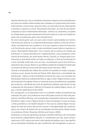 140
Importa salientar que, caso os avaliadores estivessem inseguros acerca da performance
da criança em relação a determinados itens, baseados no conhecimento que tinham
relativamente a outras áreas, deveriam fazer uma estimativa do seu desempenho
e assinalar a resposta na coluna “Desempenho Estimado”, ao invés de assinalarem
a resposta na coluna “Desempenho Observado”. Verificou-se, claramente, um padrão
em relação àquilo que pais e professores afirmaram observar ou não com frequência,
tendo sido os professores quem mais estimativas fez.
De uma maneira geral, quer uns quer outros tiveram oportunidades em número
suficiente para observar os comportamentos/acções relativos à área da Comuni-
cação, marcadamente mais académica. Já no que respeita às áreas da Autonomia
e da Socialização, grosso modo, os pais assinalaram quase todas as respostas na
coluna “Desempenho Observado”, mas o mesmo não se verificou em relação aos
professores. A subárea Doméstica foi, indubitavelmente, a que contabilizou maior
número de estimativas, por parte destes últimos. Contudo, no cômputo geral (con-
siderando as estimativas feitas em todas as subáreas), a Área da Socialização foi
a mais estimada, tendo sido, uma vez mais, os professores quem mais estimou a
performance das crianças. Realce-se que idêntico padrão de resultados foi observado
na amostra de aferição norte-americana desta escala (Harrison, 1985).
Visando a comparação das médias das variáveis em questão em ambos os grupos,
começou-se por, através do teste de Shapiro-Wilk, determinar a normalidade das
distribuições - rejeitou-se tal normalidade na maioria dos casos, com excepção das
distribuições relativas às subáreas Doméstica, Jogos e Lazer e Regras Sociais e à área
da Socialização. Em seguida, utilizou-se o teste de Levene, para determinar a igualdade
das variâncias e, atendendo aos níveis de significância obtidos, pode afirmar-se que
a dispersão dos dois grupos é idêntica (à excepção da subárea Regras Sociais, em
que o nível de significância foi de 0,033).
Por conseguinte, as comparações entre os resultados médios procedentes das
avaliações dos pais e dos professores foram efectuadas através do teste não para-
métrico U de Mann-Whitney, com excepção das comparações relativas às subáreas
Doméstica, Jogos e Lazer e Regras Sociais e à área Socialização, em que se utilizou
o teste paramétrico t de Student (Quadro 1). No caso da subárea Regras Sociais,
apesar do teste de Levene não permitir assumir a homogeneidade das variâncias,
aplicou-se o teste t de Student, por ser considerado suficientemente robusto nessas
circunstâncias (Hinton, Brownlow, McMurray & Cozens, 2004).
Analisando os níveis de significância do teste U de Mann-Whitney e do t de Student
para amostras independentes (Quadro 1), constatamos que são, quase sempre,
superiores a 0,05, valores que levam à não rejeição da hipótese nula, o que significa
que as pontuações atribuídas por pais e professores são homogéneas, no que res-
 