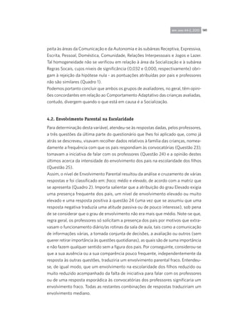 141rpp, ano 44-2, 2010
peita às áreas da Comunicação e da Autonomia e às subáreas Receptiva, Expressiva,
Escrita, Pessoal, Doméstica, Comunidade, Relações Interpessoais e Jogos e Lazer.
Tal homogeneidade não se verificou em relação à área da Socialização e à subárea
Regras Socais, cujos níveis de significância (0,032 e 0,000, respectivamente) obri-
gam à rejeição da hipótese nula - as pontuações atribuídas por pais e professores
não são similares (Quadro 1).
Podemos portanto concluir que ambos os grupos de avaliadores, no geral, têm opini-
ões concordantes em relação ao Comportamento Adaptativo das crianças avaliadas,
contudo, divergem quando o que está em causa é a Socialização.
4.2. Envolvimento Parental na Escolaridade
Para determinação desta variável, atendeu-se às respostas dadas, pelos professores,
a três questões da última parte do questionário que lhes foi aplicado que, como já
atrás se descreveu, visavam recolher dados relativos à família das crianças, nomea-
damente a frequência com que os pais respondiam às convocatórias (Questão 23);
tomavam a iniciativa de falar com os professores (Questão 24) e a opinião destes
últimos acerca da intensidade do envolvimento dos pais na escolaridade dos filhos
(Questão 25).
Assim, o nível de Envolvimento Parental resultou da análise e cruzamento de várias
respostas e foi classificado em: fraco; médio e elevado, de acordo com a matriz que
se apresenta (Quadro 2). Importa salientar que a atribuição do grau Elevado exigia
uma presença frequente dos pais, um nível de envolvimento elevado ou muito
elevado e uma resposta positiva à questão 24 (uma vez que se assumiu que uma
resposta negativa traduzia uma atitude passiva ou de pouco interesse), sob pena
de se considerar que o grau de envolvimento não era mais que médio. Note-se que,
regra geral, os professores só solicitam a presença dos pais por motivos que extra-
vasam o funcionamento diário/as rotinas da sala de aula, tais como a comunicação
de informações várias, a tomada conjunta de decisões, a avaliação ou outros (sem
querer retirar importância às questões quotidianas), as quais são de suma importância
e não fazem qualquer sentido sem a figura dos pais. Por conseguinte, considerou-se
que a sua ausência ou a sua comparência pouco frequente, independentemente da
resposta às outras questões, traduziria um envolvimento parental fraco. Entendeu-
se, de igual modo, que um envolvimento na escolaridade dos filhos reduzido ou
muito reduzido acompanhado da falta de iniciativa para falar com os professores
ou de uma resposta esporádica às convocatórias dos professores significaria um
envolvimento fraco. Todas as restantes combinações de respostas traduziriam um
envolvimento mediano.
 