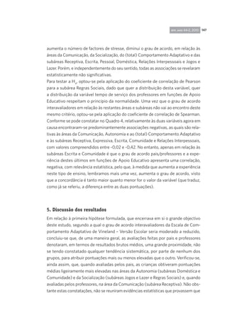 147rpp, ano 44-2, 2010
aumenta o número de factores de stresse, diminui o grau de acordo, em relação às
áreas da Comunicação, da Socialização, do (total) Comportamento Adaptativo e das
subáreas Receptiva, Escrita, Pessoal, Doméstica, Relações Interpessoais e Jogos e
Lazer. Porém, e independentemente do seu sentido, todas as associações se revelaram
estatisticamente não significativas.
Para testar a H4
, optou-se pela aplicação do coeficiente de correlação de Pearson
para a subárea Regras Sociais, dado que quer a distribuição desta variável, quer
a distribuição da variável tempo de serviço dos professores em funções de Apoio
Educativo respeitam o princípio da normalidade. Uma vez que o grau de acordo
interavaliadores em relação às restantes áreas e subáreas não vai ao encontro deste
mesmo critério, optou-se pela aplicação do coeficiente de correlação de Spearman.
Conforme se pode constatar no Quadro 4, relativamente às duas variáveis agora em
causa encontraram-se predominantemente associações negativas, as quais são rela-
tivas às áreas da Comunicação, Autonomia e ao (total) Comportamento Adaptativo
e às subáreas Receptiva, Expressiva, Escrita, Comunidade e Relações Interpessoais,
com valores compreendidos entre -0,02 e -0,42. No entanto, apenas em relação às
subáreas Escrita e Comunidade é que o grau de acordo pais/professores e a expe-
riência destes últimos em funções de Apoio Educativo apresenta uma correlação,
negativa, com relevância estatística, pelo que, à medida que aumenta a experiência
neste tipo de ensino, lembramos mais uma vez, aumenta o grau de acordo, visto
que a concordância é tanto maior quanto menor for o valor da variável (que traduz,
como já se referiu, a diferença entre as duas pontuações).
5. Discussão dos resultados
Em relação à primeira hipótese formulada, que encerrava em si o grande objectivo
deste estudo, segundo a qual o grau de acordo interavaliadores da Escala de Com-
portamento Adaptativo de Vineland – Versão Escolar seria moderado a reduzido,
concluiu-se que, de uma maneira geral, as avaliações feitas por pais e professores
denotaram, em termos de resultados brutos médios, uma grande proximidade, não
se tendo constatado qualquer tendência sistemática, por parte de nenhum dos
grupos, para atribuir pontuações mais ou menos elevadas que o outro. Verificou-se,
ainda assim, que, quando avaliadas pelos pais, as crianças obtiveram pontuações
médias ligeiramente mais elevadas nas áreas da Autonomia (subáreas Doméstica e
Comunidade) e da Socialização (subáreas Jogos e Lazer e Regras Sociais) e, quando
avaliadas pelos professores, na área da Comunicação (subárea Receptiva). Não obs-
tante estas constatações, não se reuniram evidências estatísticas que provassem que
 