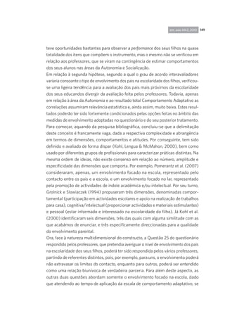 149rpp, ano 44-2, 2010
teve oportunidades bastantes para observar a performance dos seus filhos na quase
totalidade dos itens que compõem o instrumento, mas o mesmo não se verificou em
relação aos professores, que se viram na contingência de estimar comportamentos
dos seus alunos nas áreas da Autonomia e Socialização.
Em relação à segunda hipótese, segundo a qual o grau de acordo interavaliadores
variaria consoante o tipo de envolvimento dos pais na escolaridade dos filhos, verificou-
se uma ligeira tendência para a avaliação dos pais mais próximos da escolaridade
dos seus educandos divergir da avaliação feita pelos professores. Todavia, apenas
em relação à área da Autonomia e ao resultado total Comportamento Adaptativo as
correlações assumiram relevância estatística e, ainda assim, muito baixa. Estes resul-
tados poderão ter sido fortemente condicionados pelas opções feitas no âmbito das
medidas de envolvimento adoptadas no questionário e do seu posterior tratamento.
Para começar, aquando da pesquisa bibliográfica, concluiu-se que a delimitação
deste conceito é francamente vaga, dada a respectiva complexidade e abrangência
em termos de dimensões, comportamentos e atitudes. Por conseguinte, tem sido
definido e avaliado de forma díspar (Kohl, Lengua & McMahon, 2000), bem como
usado por diferentes grupos de profissionais para caracterizar práticas distintas. Na
mesma ordem de ideias, não existe consenso em relação ao número, amplitude e
especificidade das dimensões que comporta. Por exemplo, Pomerantz et al. (2007)
consideraram, apenas, um envolvimento focado na escola, representado pelo
contacto entre os pais e a escola, e um envolvimento focado no lar, representado
pela promoção de actividades de índole académica e/ou intelectual. Por seu turno,
Grolnick e Slowiaczek (1994) propuseram três dimensões, denominadas compor-
tamental (participação em actividades escolares e apoio na realização de trabalhos
para casa), cognitiva/intelectual (proporcionar actividades e materiais estimulantes)
e pessoal (estar informado e interessado na escolaridade do filho). Já Kohl et al.
(2000) identificaram seis dimensões, três das quais com alguma similitude com as
que acabámos de enunciar, e três especificamente direccionadas para a qualidade
do envolvimento parental.
Ora, face à natureza multidimensional do constructo, a Questão 25 do questionário
respondido pelos professores, que pretendia averiguar o nível de envolvimento dos pais
na escolaridade dos seus filhos, poderá ter sido respondida pelos vários professores,
partindo de referentes distintos, pois, por exemplo, para uns, o envolvimento poderá
não extravasar os limites do contacto, enquanto para outros, poderá ser entendido
como uma relação biunívoca de verdadeira parceria. Para além deste aspecto, as
outras duas questões abordam somente o envolvimento focado na escola, dado
que atendendo ao tempo de aplicação da escala de comportamento adaptativo, se
 