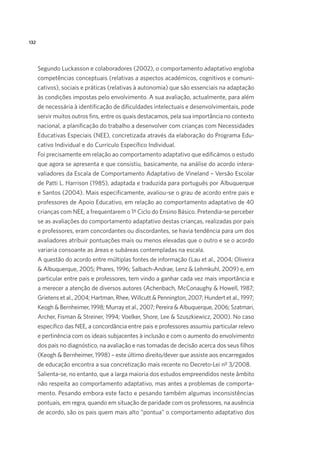 132
Segundo Luckasson e colaboradores (2002), o comportamento adaptativo engloba
competências conceptuais (relativas a aspectos académicos, cognitivos e comuni-
cativos), sociais e práticas (relativas à autonomia) que são essenciais na adaptação
às condições impostas pelo envolvimento. A sua avaliação, actualmente, para além
de necessária à identificação de dificuldades intelectuais e desenvolvimentais, pode
servir muitos outros fins, entre os quais destacamos, pela sua importância no contexto
nacional, a planificação do trabalho a desenvolver com crianças com Necessidades
Educativas Especiais (NEE), concretizada através da elaboração do Programa Edu-
cativo Individual e do Currículo Específico Individual.
Foi precisamente em relação ao comportamento adaptativo que edificámos o estudo
que agora se apresenta e que consistiu, basicamente, na análise do acordo intera-
valiadores da Escala de Comportamento Adaptativo de Vineland – Versão Escolar
de Patti L. Harrison (1985), adaptada e traduzida para português por Albuquerque
e Santos (2004). Mais especificamente, avaliou-se o grau de acordo entre pais e
professores de Apoio Educativo, em relação ao comportamento adaptativo de 40
crianças com NEE, a frequentarem o 1º Ciclo do Ensino Básico. Pretendia-se perceber
se as avaliações do comportamento adaptativo destas crianças, realizadas por pais
e professores, eram concordantes ou discordantes, se havia tendência para um dos
avaliadores atribuir pontuações mais ou menos elevadas que o outro e se o acordo
variaria consoante as áreas e subáreas contempladas na escala.
A questão do acordo entre múltiplas fontes de informação (Lau et al., 2004; Oliveira
& Albuquerque, 2005; Phares, 1996; Salbach-Andrae, Lenz & Lehmkuhl, 2009) e, em
particular entre pais e professores, tem vindo a ganhar cada vez mais importância e
a merecer a atenção de diversos autores (Achenbach, McConaughy & Howell, 1987;
Grietens et al., 2004; Hartman, Rhee, Willcutt & Pennington, 2007; Hundert et al., 1997;
Keogh & Bernheimer, 1998; Murray et al., 2007; Pereira & Albuquerque, 2006; Szatmari,
Archer, Fisman & Streiner, 1994; Voelker, Shore, Lee & Szuszkiewicz, 2000). No caso
específico das NEE, a concordância entre pais e professores assumiu particular relevo
e pertinência com os ideais subjacentes à inclusão e com o aumento do envolvimento
dos pais no diagnóstico, na avaliação e nas tomadas de decisão acerca dos seus filhos
(Keogh & Bernheimer, 1998) – este último direito/dever que assiste aos encarregados
de educação encontra a sua concretização mais recente no Decreto-Lei nº 3/2008.
Salienta-se, no entanto, que a larga maioria dos estudos empreendidos neste âmbito
não respeita ao comportamento adaptativo, mas antes a problemas de comporta-
mento. Pesando embora este facto e pesando também algumas inconsistências
pontuais, em regra, quando em situação de paridade com os professores, na ausência
de acordo, são os pais quem mais alto “pontua” o comportamento adaptativo dos
 