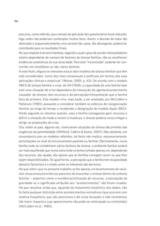 150
procurou, como referido, que o tempo de aplicação dos questionários fosse reduzido,
logo, estes não poderiam contemplar muitos itens. Assim, a decisão de tratar tão
abreviada e esquematicamente uma variável tão vasta, tão abrangente, poderá ter
contribuído para os resultados finais.
No que respeita à terceira hipótese, segundo a qual o grau de acordo interavaliadores
estaria dependente do número de factores de stresse familiar, não se recolheram
evidências estatísticas da sua veracidade. Para esta “inconclusão” poderão ter con-
corrido, em simultâneo ou não, vários factores.
A este título, afigura-se relevante evocar dois modelos de stresse familiar que têm
sido considerados “como dos mais consensuais e profícuos em termos das suas
aplicações clínicas e empíricas” (Relvas, 2005, p. 43). De acordo com o modelo
ABCX de stresse familiar e crise, de Hill (1958), a capacidade de uma família lidar
com uma situação de crise dependeria da interacção do agente/acontecimento
causador de stresse, dos recursos e da percepção/interpretação que a família
faria do primeiro. Este modelo viria, mais tarde, a ser ampliado, por McCubbin e
Patterson (1983), passando a considerar também os esforços de reorganização
familiar ao longo do tempo e recebendo a designação de modelo duplo ABCX.
Ainda segundo os mesmos autores, caso a família conseguisse gerir recursos e
definir a situação de modo a resistir à mudança, o stresse poderia nunca chegar a
atingir as proporções de crise.
Ora, todos os pais, alguma vez, vivenciaram situações de stresse decorrentes das
exigências da parentalidade (Williford, Calkins & Keane, 2007). Não obstante, em
consonância com os modelos referidos, tal facto não implica, necessariamente,
perturbações ao nível do funcionamento parental ou familiar. Efectivamente, numa
família onde se contabilizem vários factores de stresse, o ambiente familiar poderá
ser mais equilibrado que numa outra onde se tenha contado apenas um, dependendo
dos recursos, das ajudas, dos apoios que as famílias consigam reunir ou que lhes
sejam disponibilizados. De igual forma, a percepção que a família tem da gravidade
desse(s) factor(es) e o modo como os interpreta são decisivos.
Há que referir que no presente trabalho se fez apenas um levantamento de variá-
veis situacionais/ocorrências passíveis de exacerbar o stresse dentro do sistema
familiar – aspectos como a existência/utilização de recursos, a percepção da
gravidade ou o significado atribuído aos “acontecimentos” não foram visados.
Há que ressalvar ainda que, aquando do tratamento estatístico dos dados, não
foi feita qualquer distinção entre acontecimentos normativos (que ocorrem com
relativa frequência, que são previsíveis e de curta duração) e não normativos
(de maior impacto e cujo aparecimento não pode ser antecipado ou controlado)
(McCubbin et al., 1980).
 
