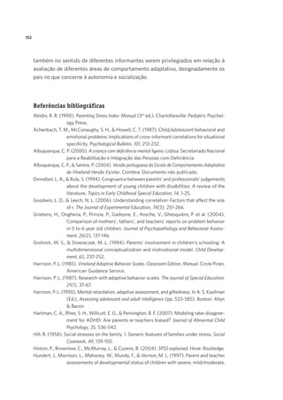 152
também no sentido de diferentes informantes serem privilegiados em relação à
avaliação de diferentes áreas de comportamento adaptativo, designadamente os
pais no que concerne à autonomia e socialização.
Referências bibliográficas
Abidin, R. R. (1990). Parenting Stress Index: Manual (3rd
ed.). Charlottesville: Pediatric Psychol-
ogy Press.
Achenbach, T. M., McConaughy, S. H., & Howell, C. T. (1987). Child/adolescent behavioral and
emotional problems: Implications of cross-informant correlations for situational
specificity. Psychological Bulletin, 101, 213-232.
Albuquerque, C. P. (2000). A criança com deficiência mental ligeira. Lisboa: Secretariado Nacional
para a Reabilitação e Integração das Pessoas com Deficiência.
Albuquerque, C. P., & Santos, P. (2004). Versão portuguesa da Escala de Comportamento Adaptativo
de Vineland-Versão Escolar. Coimbra: Documento não publicado.
Dinnebeil, L. A., & Rule, S. (1994). Congruence between parents’ and professionals’ judgements
about the development of young children with disabilities: A review of the
literature. Topics in Early Childhood Special Education, 14, 1-25.
Goodwin, L. D., & Leech, N. L. (2006). Understanding correlation: Factors that affect the size
of r. The Journal of Experimental Education, 74(3), 251-266.
Grietens, H., Onghena, P., Prinzie, P., Gadeyne, E., Assche, V., Ghesquière, P. et al. (2004).
Comparison of mothers’, fathers’, and teachers’ reports on problem behavior
in 5 to 6 year old children. Journal of Psychopathology and Behavioral Assess-
ment, 26(2), 137-146.
Grolnick, W. S., & Slowiaczek, M. L. (1994). Parents’ involvement in children’s schooling: A
multidimensional conceptualization and motivational model. Child Develop-
ment, 65, 237-252.
Harrison, P. L. (1985). Vineland Adaptive Behavior Scales. Classroom Edition. Manual. Circle Pines:
American Guidance Service.
Harrison, P. L. (1987). Research with adaptive behavior scales. The Journal of Special Education,
21(1), 37-67.
Harrison, P. L. (1990). Mental retardation, adaptive assessment, and giftedness. In A. S. Kaufman
(Ed.), Assessing adolescent and adult intelligence (pp. 533-585). Boston: Allyn
& Bacon
Hartman, C. A., Rhee, S. H., Willcutt, E. G., & Pennington, B. F. (2007). Modeling rater disagree-
ment for ADHD: Are parents or teachers biased? Journal of Abnormal Child
Psychology, 35, 536-542.
Hill, R. (1958). Social stresses on the family. 1. Generic features of families under stress. Social
Casework, 49, 139-150.
Hinton, P., Brownlow, C., McMurray, L., & Cozens, B. (2004). SPSS explained. Hove: Routledge.
Hundert, J., Morrison, L., Mahoney, W., Mundy, F., & Vernon, M. L. (1997). Parent and teacher
assessments of developmental status of children with severe, mild/moderate,
 