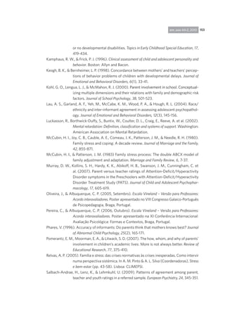 153rpp, ano 44-2, 2010
or no developmental disabilities. Topics in Early Childhood Special Education, 17,
419-434.
Kamphaus, R. W., & Frick, P. J. (1996). Clinical assessment of child and adolescent personality and
behavior. Boston: Allyn and Bacon.
Keogh, B. K., & Bernheimer, L. P. (1998). Concordance between mothers’ and teachers’ percep-
tions of behavior problems of children with developmental delays. Journal of
Emotional and Behavioral Disorders, 6(1), 33-41.
Kohl, G. O., Lengua, L. J., & McMahon, R. J. (2000). �����������������������������������������Parent involvement in school. Conceptual-
izing multiple dimensions and their relations with family and demographic risk
factors. Journal of School Psychology, 38, 501-523.
Lau, A. S., Garland, A. F., Yeh, M., McCabe, K. M., Wood, P. A., & Hough, R. L. (2004). Race/
ethnicity and inter-informant agreement in assessing adolescent psychopathol-
ogy. Journal of Emotional and Behavioral Disorders, 12(3), 145-156.
Luckasson, R., Borthwick-Duffy, S., Buntix, W., Coulter, D. L., Craig, E., Reeve, A. et al. (2002).
Mental retardation: Definition, classification and systems of support. Washington:
American Association on Mental Retardation.
McCubin, H. I., Joy, C. B., Cauble, A. E., Comeau, J. K., Patterson, J. M., & Needle, R. H. (1980).
Family stress and coping: A decade review. Journal of Marriage and the Family,
42, 855-871.
McCubin, H. I., & Patterson, J. M. (1983) Family stress process: The double ABCX model of
family adjustment and adaptation. Marriage and Family Review, 6, 7-37.
Murray, D. W., Kollins, S. H., Hardy, K. K., Abikoff, H. B., Swanson, J. M., Cunningham, C. et
al. (2007). Parent versus teacher ratings of Attention-Deficit/Hyperactivity
Disorder symptoms in the Preschoolers with Attention-Deficit/Hyperactivity
Disorder Treatment Study (PATS). Journal of Child and Adolescent Psychophar-
macology, 17, 605-619.
Oliveira, J., & Albuquerque, C. P. (2005, Setembro). Escala Vineland – Versão para Professores:
Acordo interavaliadores. Poster apresentado no VIII Congresso Galaico-Português
de Psicopedagogia, Braga, Portugal.
Pereira, C., & Albuquerque, C. P. (2006, Outubro). Escala Vineland – Versão para Professores:
Acordo interavaliadores. Poster apresentado na XI Conferência Internacional:
Avaliação Psicológica: Formas e Contextos, Braga, Portugal.
Phares, V. (1996). Accuracy of informants: Do parents think that mothers knows best? Journal
of Abnormal Child Psychology, 25(2), 165-171.
Pomerantz, E. M., Moorman, E. A., & Litwack, S. D. (2007). The how, whom, and why of parents’
involvement in children’s academic lives: More is not always better. Review of
Educational Research, 77, 375-410.
Relvas, A. P. (2005). Família e stress: das crises normativas às crises inesperadas. Como intervir
numa perspectiva sistémica. In A. M. Pinto & A. L. Silva (Coordenadoras), Stress
e bem-estar (pp. 43-58). Lisboa: CLIMEPSI.
Salbach-Andrae, H., Lenz, K., & Lehmkuhl, U. (2009). Patterns of agreement among parent,
teacher and youth ratings in a referred sample. European Psychiatry, 24, 345-351.
 