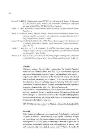 154
Santos, S. V. (2004). Índice de stress parental (PSI). In L. S. Almeida, M. R. Simões, C. Machado,
& M. M Gonçalves (Eds.), Avaliação com instrumentos validados para a população
portuguesa (Vol. II) (pp. 115-126). Coimbra: Quarteto.
Sattler, J. M. (1992). Assessment of children: revised and updated third edition. San Diego: Jerome M. Sattler,
Publisher, Inc.
Sexton, D., Thompson, B., Perez, J., & Rheams, T. (1990). Maternal versus professional estimates of devel-
opmental status for young children with handicaps: An ecological approach. Topics in
Early Childhood Special Education, 10, 80-95.
Szatmari, P., Archer, L., Fisman, S., & Streiner, D. L. (1994). Parent and teacher agreement in the assessment
of pervasive developmental disorders. Journal of Autism and Developmental Disorders,
24(6), 703-717.
Voelker, S. L., Shore, D. L., Lee, C. H., & Szuszkiewicz, T. A. (2000). Congruence in parent and teacher
ratings of adaptive behavior of low-functioning children. Journal of Developmental and
Physical Disabilities, 12(4), 367-376.
Williford, A. P., Calkins, S., D. & Keane, S. P. (2007). Predicting change in parenting stress across early
childhood: Child and maternal factors. Journal of Abnormal Child Psychology, 35, 251-263.
Abstract
This study analyses the inter-raters agreement on the Vineland Adaptive
Behavior Scale – School Edition, that is to say, it examines the degree of
agreement between assessments of parents and special education teachers,
regarding the adaptive behaviour of 40 children with special educational
needs, attending elementary school (grades 1 to 4). The study also analyses
the influence of the number of stress factors in the family, the level of parents’
involvement in schooling and the teachers’ years of professional experience
in special education in the inter-raters degree of agreement.
The correlations between the two sources of information are low or moder-
ate, and it was in the domain of Socialization that the lowest correlation and
the least degree of agreement were found. The data obtained highlight the
importance of attending and valuing both sources of information regarding
the assessment of adaptive behavior.
KEY-WORDS: Inter-raters Agreement; Adaptative Behavior; Intellectual Disability
Résumé
Cette étude analyse l’accord inter évaluateurs à l’Échelle du Comportement
Adaptatif de Vineland - version Scolaire, se qui signifie, il détermine le degré
de concordance entre l’évaluation des parents et celle des professeurs de
l’enseignement spéciale, concernant le comportement adaptatif de 40
enfants avec besoins éducatifs spéciaux, qui fréquentaient le premier cycle
de l´enseignement primaire. L’étude analyse encore l’influence du nombre de
 