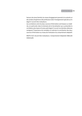 155rpp, ano 44-2, 2010
facteurs de stress familial, du niveau d’engagement parental à la scolarité, et
des années d’expérience des professeurs dans l’enseignement spéciale sur le
degré d’ accord inter évaluateurs.
Les corrélations entre les deux sources d’information sont basses ou modé-
rés, en particulier dans le domaine de la Socialisation qui a présentée la
corrélation plus basse et le plus petit degré d’ accord. Les données obtenues
soulignent l’importance de considérer et valoriser la contribution des deux
sources d’information au niveau de l’évaluation du comportement adaptatif.
MOTS-CLÉ: Accord Inter évaluateurs ; Comportament Adaptatif; Difficulté
Intelectuelle
 
