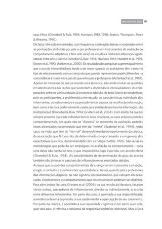 133rpp, ano 44-2, 2010
seus filhos (Dinnebeil & Rule, 1994; Harrison, 1987, 1990; Sexton, Thompson, Perez
& Rheams, 1990).
De facto, têm sido encontradas, com frequência, correlações baixas a moderadas entre
as pontuações atribuídas por pais e por professores em instrumentos de avaliação do
comportamento adaptativo e têm sido vários os estudos a relatarem diferenças signifi-
cativas entre uns e outros (Dinnebeil & Rule, 1994; Harrison, 1987; Hundert et al., 1997;
Sexton et al., 1990; Voelker et al., 2000). Os resultados das pesquisas sugerem igualmente
que o acordo interavaliadores tende a ser maior quando os avaliadores têm o mesmo
tipo de relacionamento com a criança do que quando representam papéis diferentes - a
concordância é maior entre pais do que entre pais e professores (Achenbach et al., 1987).
Apesar do interesse de que se reveste esta temática, são ainda muitas as questões
em aberto acerca das razões que sustentam a discrepância interavaliadores. As com-
parações entre os vários estudos já existentes não são, de todo, fáceis de estabelecer,
pois os participantes, a problemática em estudo, as características individuais dos
informantes, os instrumentos e os procedimentos usados na recolha de informação,
bem como a técnica posteriormente usada para análise dessa mesma informação, são
múltiplos(as) (Dinnebeil & Rule, 1994; Grietens et al., 2004). Com efeito, há que ter
sempre presente que cada indivíduo tem os seus princípios, os seus próprios padrões
comportamentais, dos quais não se “divorcia” no momento da avaliação, padrões
esses alicerçados na percepção que tem da “norma” (Szatmari et al., 1994), neste
caso, na visão que tem do “normal” desenvolvimento/comportamento da criança,
da associação que faz, ou não, de determinado comportamento a um género, das
expectativas que criou, da familiaridade com a criança (Sattler, 1992). São várias as
metodologias que poderão ser empregues na avaliação do comportamento – cada
uma delas não isenta de erro, o que impossibilita, logo à partida, um acordo pleno
(Dinnebeil & Rule, 1994). As possibilidades de determinação do grau de acordo
também são diversas e passíveis de influenciarem os resultados obtidos.
Acresce que os padrões comportamentais da criança variam consoante a situação,
o lugar, o contexto e as interacções que estabelece. Assim, quando pais e professores
dão informações díspares, tal não significa, necessariamente, que estejam em desa-
cordo, simplesmente os comportamentos que testemunharam poderiam ser distintos.
Para além destes factores, Grietens et al. (2004), na sua revisão da literatura, listaram
vários outros, susceptíveis de influenciarem, directa ou indirectamente, o acordo
entre diferentes informantes. Por parte dos pais, é apontada a sua disponibilidade,
a existência de uma depressão, a sua saúde mental e a percepção do seu casamento.
Por parte da criança, é apontada a sua capacidade cognitiva e por parte quer dela,
quer dos pais, é referida a natureza da respectiva dinâmica relacional. Mas a lista
 