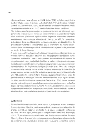 134
não se esgota aqui – a raça (Lau et al., 2004; Sattler, 1992), o nível socioeconómico
(Sattler, 1992) e a idade do avaliado (Achenbach et al., 1987), o stresse do avaliador
(Sattler, 1992; Szatmari et al., 1994), a quantidade e o tipo de contactos entre ambos
os avaliadores (Hundert et al., 1997), são igualmente variáveis a considerar.
Não obstante, estes factores reportam-se predominantemente a problemas de com-
portamento, pelo que se pode afirmar que existe uma notória escassez de informação
sobre os factores que influem especificamente no grau de acordo entre diferentes
avaliadores do comportamento adaptativo de crianças com NEE. Por conseguinte,
a abordagem desta questão constitui-se, igualmente, como um dos objectivos do
presente estudo, tendo-se seleccionado o grau de envolvimento dos pais na escolari-
dade dos filhos, o número de factores de stresse familiar e a experiência dos professores
em funções de Apoio Educativo.
A opção pelo envolvimento parental radica quer na sua reconhecida importância ao
nível da promoção do sucesso educativo e da integração plena de todos os alunos
(Pomerantz, Moorman & Litwack, 2007), quer na possibilidade de um aumento de
contacto dos pais com a escolaridade dos filhos se traduzir no incremento das opor-
tunidades de intercâmbio de informações com os professores, ou seja, numa maior
correspondência das respectivas avaliações (Hundert et al., 1997). Já a selecção
do número de factores de stresse familiar deriva da necessidade de, para além do
stresse inerente ao nascimento/dia-a-dia de uma criança a quem foi diagnosticada
uma NEE, se atender a vários factores de stresse que poderão dificultar a tarefa da
parentalidade e as interacções familiares. Em complemento, existe alguma evidên-
cia, ainda que não inteiramente convergente (Sexton et al., 1990), de que o stresse
parental está positivamente associado a maiores discrepâncias entre as avaliações
de pais e professores (Szatmari et al., 1994). Por último, seleccionámos a experiência
dos professores em funções de Apoio Educativo, dada a possibilidade dela facilitar a
identificação da emergência/desenvolvimento de competências adaptativas.
2. Hipóteses
Foram 4 as hipóteses formuladas neste estudo: H1
- O grau de acordo entre pro-
fessores de Apoio Educativo e pais, em relação ao comportamento adaptativo de
crianças com N.E.E. é moderado a reduzido; H2
- O grau de acordo entre professores
de Apoio Educativo e pais, em relação ao comportamento adaptativo de crianças
com N.E.E., varia consoante o envolvimento dos últimos na escolaridade dos seus
filhos; H3
- O grau de acordo entre professores de Apoio Educativo e pais, em relação
ao comportamento adaptativo de crianças com N.E.E., varia consoante o número
 