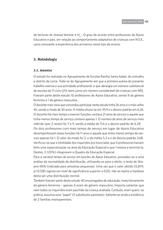 135rpp, ano 44-2, 2010
de factores de stresse familiar e H4
- O grau de acordo entre professores de Apoio
Educativo e pais, em relação ao comportamento adaptativo de crianças com N.E.E.,
varia consoante a experiência dos primeiros neste tipo de ensino.
3. Metodologia
3.1. Amostra
O estudo foi realizado no Agrupamento de Escolas Rainha Santa Isabel, do concelho
e distrito de Leiria. Trata-se do Agrupamento em que a primeira autora do presente
trabalho exercia a sua actividade profissional, e que abrangia um número substancial
de escolas do 1º ciclo (21), bem como um número considerável de crianças com NEE.
Fizeram parte deste estudo 10 professores de Apoio Educativo, sendo 9 do género
feminino e 1 do género masculino.
O docente mais novo que concordou participar neste estudo tinha 26 anos e o mais velho
45, sendo a moda de 30 anos. A média situou-se em 35,9 e o desvio-padrão em 6,26.
O docente há mais tempo a exercer funções contava 21 anos de serviço e aquele que
tinha menos tempo de serviço contava apenas 1. O número de anos de serviço mais
referido (por 2 vezes) foi 7 e 9, sendo a média de 11,6 e o desvio-padrão de 6,28.
Os dois professores com mais tempo de serviço em lugar de Apoio Educativo
desempenhavam estas funções há 11 anos e aquele que tinha menos tempo de ser-
viço apenas há 1. O valor da moda foi 2, o da média 5,2 e o do desvio-padrão 3,68.
Verificou-se que a totalidade dos inquiridos era licenciada; que 4 professores haviam
feito uma especialização na área da Educação Especial e que 1 estava a terminá-la.
Destes, 2 (20%) integravam o Quadro da Educação Especial.
Para a variável tempo de serviço em funções de Apoio Educativo, procedeu-se a uma
análise da normalidade da distribuição, utilizando-se para o efeito, o teste de Sha-
piro-Wilk (indicado para amostras pequenas). Uma vez que o valor obtido (0,879;
p=0,128) regista um nível de significância superior a 0,05, não se rejeita a hipótese
desta ser uma distribuição normal.
Também fizeram parte deste estudo 40 encarregados de educação, maioritariamente
do género feminino - apenas 4 eram do género masculino. Importa salientar que
nem todos os inquiridos eram pai/mãe da criança avaliada. Contudo, eram quem, na
prática, assumia esse “papel” (5 substitutos parentais). Saliente-se ainda a existência
de 2 famílias monoparentais.
 