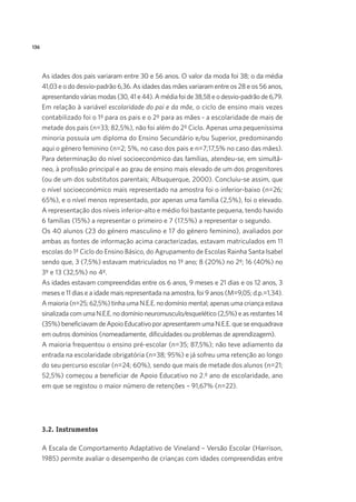 136
As idades dos pais variaram entre 30 e 56 anos. O valor da moda foi 38; o da média
41,03 e o do desvio-padrão 6,36. As idades das mães variaram entre os 28 e os 56 anos,
apresentando várias modas (30, 41 e 44). A média foi de 38,58 e o desvio-padrão de 6,79.
Em relação à variável escolaridade do pai e da mãe, o ciclo de ensino mais vezes
contabilizado foi o 1º para os pais e o 2º para as mães - a escolaridade de mais de
metade dos pais (n=33; 82,5%), não foi além do 2º Ciclo. Apenas uma pequeníssima
minoria possuía um diploma do Ensino Secundário e/ou Superior, predominando
aqui o género feminino (n=2; 5%, no caso dos pais e n=7;17,5% no caso das mães).
Para determinação do nível socioeconómico das famílias, atendeu-se, em simultâ-
neo, à profissão principal e ao grau de ensino mais elevado de um dos progenitores
(ou de um dos substitutos parentais; Albuquerque, 2000). Concluiu-se assim, que
o nível socioeconómico mais representado na amostra foi o inferior-baixo (n=26;
65%), e o nível menos representado, por apenas uma família (2,5%), foi o elevado.
A representação dos níveis inferior-alto e médio foi bastante pequena, tendo havido
6 famílias (15%) a representar o primeiro e 7 (17,5%) a representar o segundo.
Os 40 alunos (23 do género masculino e 17 do género feminino), avaliados por
ambas as fontes de informação acima caracterizadas, estavam matriculados em 11
escolas do 1º Ciclo do Ensino Básico, do Agrupamento de Escolas Rainha Santa Isabel
sendo que, 3 (7,5%) estavam matriculados no 1º ano; 8 (20%) no 2º; 16 (40%) no
3º e 13 (32,5%) no 4º.
As idades estavam compreendidas entre os 6 anos, 9 meses e 21 dias e os 12 anos, 3
meses e 11 dias e a idade mais representada na amostra, foi 9 anos (M=9,05; d.p.=1,34).
A maioria (n=25; 62,5%) tinha uma N.E.E. no domínio mental; apenas uma criança estava
sinalizada com uma N.E.E. no domínio neuromusculo/esquelético (2,5%) e as restantes 14
(35%) beneficiavam de Apoio Educativo por apresentarem uma N.E.E. que se enquadrava
em outros domínios (nomeadamente, dificuldades ou problemas de aprendizagem).
A maioria frequentou o ensino pré-escolar (n=35; 87,5%); não teve adiamento da
entrada na escolaridade obrigatória (n=38; 95%) e já sofreu uma retenção ao longo
do seu percurso escolar (n=24; 60%), sendo que mais de metade dos alunos (n=21;
52,5%) começou a beneficiar de Apoio Educativo no 2.º ano de escolaridade, ano
em que se registou o maior número de retenções – 91,67% (n=22).
3.2. Instrumentos
A Escala de Comportamento Adaptativo de Vineland – Versão Escolar (Harrison,
1985) permite avaliar o desempenho de crianças com idades compreendidas entre
 