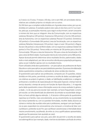 137rpp, ano 44-2, 2010
os 3 anos e os 12 anos, 11 meses e 30 dias, com e sem NEE, em actividades diárias,
relativas aos cuidados próprios e à relação com os outros.
Os 244 itens que a compõem estão divididos em 4 grandes áreas e estas, por sua vez,
divididas em subáreas. O avaliador poderá cotar cada um dos itens com 0, 1 ou 2 pon-
tos, pelo que, as pontuações máximas, que a seguir se discriminam, variam consoan­te
o número de itens que as integram: área da Comunicação, com as respectivas
subáreas Receptiva (20 pontos), Expressiva (58 pontos) e Escrita (48 pontos);
área da Autonomia, com as respectivas subáreas Pessoal (72 pontos), Doméstica
(42 pontos) e Comunidade (84 pontos); área da Socialização, com as respectivas
subáreas Relações Interpessoais (34 pontos), Jogos e Lazer (36 pontos) e Regras
Sociais (36 pontos); e área da Motricidade, com as respectivas subáreas Global (32
pontos) e Fina (26 pontos). Temos então um máximo de 126 pontos para a área da
Comunicação; 198 para a área da Autonomia; 106 para a área da Socialização e 58
para a área da Motricidade. A pontuação máxima do instrumento soma 488 pontos.
Apesar da escala permitir determinar vários resultados (brutos, padronizados, idades
teste e níveis adaptativos), por não se encontrar aferida para a população portuguesa,
optou-se por trabalhar apenas com os resultados brutos.
Foram utilizados ainda dois questionários – um para aplicar aos professores de Apoio
Educativo e outro para aplicar aos pais/substitutos parentais. O processo de elaboração
destes questionários comportou a realização de várias versões dos mesmos.
O questionário para aplicar aos professores, composto por 25 questões, estava
dividido em três partes, permitindo a primeira a recolha de dados sociodemográfi-
cos relativos ao próprio (o género; a idade; as habilitações académicas; a categoria
profissional; a existência de especialização em Educação Especial; o tempo total de
serviço docente; o tempo de serviço em funções de Apoio Educativo…). A segunda
parte deste questionário visava informações acerca da criança avaliada (o género;
a idade…) e do seu percurso escolar (por exemplo, se havia frequentado o ensino
pré-escolar; se tinha beneficiado de adiamento da entrada na escolaridade obriga-
tória; se havia sofrido alguma retenção…). A terceira e última parte do questionário
reportava-se à família, mais concretamente, ao seu envolvimento na escolaridade
da criança (pretendia-se, com as questões formuladas, recolher dados alusivos ao
número e motivos das reuniões entre pais e professores, averiguar com que frequên-
cia os pais respondiam às convocatórias e/ou tomavam a iniciativa de falar com
o professor e, pretendia-se por fim, que o professor caracterizasse a intensidade desse
mesmo envolvimento, escolhendo, de entre os cinco qualificadores apresentados,
aquele que lhe parecesse mais ajustado ao caso).
O questionário para aplicar aos pais, para além de permitir a recolha de dados
sociodemográficos (por exemplo, idade, nível de escolaridade e profissão de ambos
 