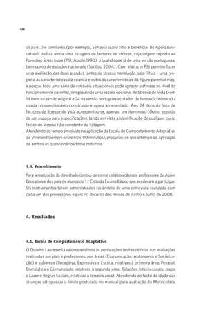 138
os pais…) e familiares (por exemplo, se havia outro filho a beneficiar de Apoio Edu-
cativo), incluía ainda uma listagem de factores de stresse, cuja origem reporta ao
Parenting Stress Index (PSI; Abidin,1990), o qual dispõe já de uma versão portuguesa,
bem como de estudos nacionais (Santos, 2004). Com efeito, o PSI permite fazer
uma avaliação das duas grandes fontes de stresse na relação pais-filhos – uma res-
peita às características da criança e outra às características da figura parental mas,
e porque toda uma série de variáveis situacionais pode agravar o stresse ao nível do
funcionamento parental, integra ainda uma escala opcional de Stresse de Vida (com
19 itens na versão original e 24 na versão portuguesa cotados de forma dicotómica) –
usada no questionário construído e agora apresentado. Aos 24 itens da lista de
factores de Stresse de Vida acrescentou-se, apenas, um item novo (Outro, seguido
de um espaço para especificação), tendo em vista a identificação de qualquer outro
factor de stresse não constante da listagem.
Atendendo ao tempo envolvido na aplicação da Escala de Comportamento Adaptativo
de Vineland (sempre entre 60 e 90 minutos), procurou-se que o tempo de aplicação
de ambos os questionários fosse reduzido.
3.3. Procedimento
Para a realização deste estudo contou-se com a colaboração dos professores de Apoio
Educativo e dos pais de alunos do 1.º Ciclo do Ensino Básico que acederam a participar.
Os instrumentos foram administrados no âmbito de uma entrevista realizada com
cada um dos professores e pais no decurso dos meses de Junho e Julho de 2008.
4. Resultados
4.1. Escala de Comportamento Adaptativo
O Quadro 1 apresenta valores relativos às pontuações brutas obtidas nas avaliações
realizadas por pais e professores, por áreas (Comunicação; Autonomia e Socializa-
ção) e subáreas (Receptiva, Expressiva e Escrita, relativas à primeira área; Pessoal,
Doméstica e Comunidade, relativas à segunda área; Relações Interpessoais, Jogos
e Lazer e Regras Sociais, relativas à terceira área). Atendendo ao facto da idade das
crianças ultrapassar o limite postulado no manual para avaliação da Motricidade
 