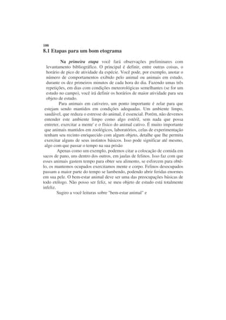 100
8.1 Etapas para um bom etograma
           Na primeira etapa você fará observações preliminares com
  levantamento bibliográfico. O principal é definir, entre outras coisas, o
  horário de pico de atividade da espécie. Você pode, por exemplo, anotar o
  número de comportamentos exibido pelo animal ou animais em estudo,
  durante os dez primeiros minutos de cada hora do dia. Fazendo umas três
  repetições, em dias com condições meteorológicas semelhantes (se for um
  estudo no campo), você irá definir os horários de maior atividade para seu
  objeto de estudo.
          Para animais em cativeiro, um ponto importante é zelar para que
 estejam sendo mantidos em condições adequadas. Um ambiente limpo,
 saudável, que reduza o estresse do animal, é essencial. Porém, não devemos
 entender este ambiente limpo como algo estéril, sem nada que possa
 entreter, exercitar a mente' e o físico do animal cativo. É muito importante
 que animais mantidos em zoológicos, laboratórios, celas de experimentação
 tenham seu recinto enriquecido com algum objeto, detalhe que lhe permita
 exercitar alguns de seus instintos básicos. Isso pode significar até mesmo,
 algo com que passar o tempo na sua prisão
         Apenas como um exemplo, podemos citar a colocação de comida em
sacos de pano, uns dentro dos outros, em jaulas de felinos. Isso faz com que
esses animais gastem tempo para obter seu alimento, se esforcem para obtê-
lo, os mantemos ocupados exercitamos mente e corpo. Felinos desocupados
passam a maior parte do tempo se lambendo, podendo abrir feridas enormes
em sua pele. O bem-estar animal deve ser uma das preocupações básicas de
todo etólogo. Não posso ser feliz, se meu objeto de estudo está totalmente
infeliz.
         Sugiro a você leituras sobre "bem-estar animal" e
 