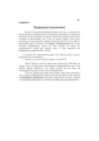 105
Capítulo 9

                  Manipulação Experimental
        Se você é uma pessoa realmente curiosa, não vai se contentar em
apenas descrever comportamentos, em qualificar e quantificar as atitudes de
um animal. Você certamente vai querer compreender um pouco mais sobre
a função de determinados atos. Você vai querer estudar coisas como
aquelas que viu nos primeiros capítulos, não é mesmo? Você vai acabar se
enveredando pelos caminhos da Ecologia Comportamental que, como
discutido anteriormente, trata-se de uma vertente do estudo do
comportamento animal que procura testar o valor adaptativo de
determinados comportamentos, ou seja:

       O quanto um comportamento pode estar influenciando no sucesso
reprodutivo de um indivíduo?
       Como isso se reflete sobre seu grupo e sua espécie?

        Nossa! Agora a coisa fica muito mais interessante, não? Bem, eu
penso assim, sou apaixonado pela Ecologia Comportamental, que é sem
dúvida alguma admirável e nos deixa envoltos em um clima de
investigação da função evolutiva dos comportamentos.
        Um dos aspectos que torna estes estudos ainda mais excitantes é
que ecologia comportamental utiliza-se de uma ferramenta muito especial,
a manipulação experimental. Alterando características do meio, aspectos
de um determinado animal, ou até mesmo modificando artificialmente um
 