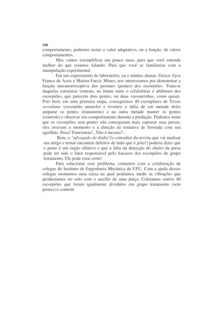 106
comportamento, podemos testar o valor adaptativo, ou a função, de vários
comportamentos.
        Mas vamos exemplificar um pouco mais, para que você entenda
melhor do que estamos falando. Para que você se familiarize com a
manipulação experimental.
        Em um experimento de laboratório, eu e minhas alunas, Greice Ayra
Franco de Assis e Marina Farcic Mineo, nos interessamos por demonstrar a
função mecanorreceptiva dos pectines (pentes) dos escorpiões. Trata-se
daquelas estruturas ventrais, no limite entre o cefalotórax e abdômen dos
escorpiões, que parecem dois pentes, ou duas vassourinhas, como quiser.
Pois bem, em uma primeira etapa, conseguimos 40 exemplares de Tityus
serrulatus (escorpião amarelo) e tivemos a idéia de em metade deles
amputar os pentes (tratamento) e na outra metade manter os pentes
(controle) e observar seu comportamento durante a predação. Pudemos notar
que os escorpiões sem pentes não conseguiam mais capturar suas presas,
eles erravam o momento e a direção da tentativa de ferroada com seu
aguilhão. Puxa! Funcionou!...Não é mesmo?...
         Bem, o "advogado do diabo"[o consultor da revista que vai analisar
 seu artigo e tentar encontrar defeitos de tudo que é jeito!) poderia dizer que
 o pente é um órgão olfativo e que a falta da detecção do cheiro da presa
 pode ter sido o fator responsável pelo fracasso dos escorpiões do grupo
 tratamento. Ele pode estar certo!
        Para solucionar esse problema, contamos com a colaboração de
colegas do Instituto de Engenharia Mecânica da UFU. Com a ajuda desses
colegas montamos uma caixa na qual podíamos medir as vibrações que
produzíamos no solo com o auxílio de uma pinça. Coletamos outros 40
escorpiões que foram igualmente divididos em grupo tratamento (sem
pentes) e controle
 