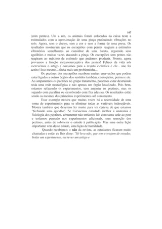 107
(com pentes). Um a um, os animais foram colocados na caixa teste e
estimulados com a aproximação de uma pinça produzindo vibrações no
solo. Agora, sem o cheiro, sem a cor e sem a forma de uma presa. Os
resultados mostraram que os escorpiões com pentes reagiam a estímulos
vibratórios semelhantes ao caminhar de uma barata, erguendo seus
aguilhões e muitas vezes atacando a pinça. Os escorpiões sem pentes não
reagiram ao máximo de estímulo que pudemos produzir. Pronto, agora
provamos a função mecanorreceptiva dos pentes! Felizes da vida nós
escrevemos o artigo e enviamos para a revista científica e ele... não foi
aceito! Isso mesmo... tinha mais um probleminha...
         Os pectines dos escorpiões recebem muitas enervações que podem
 estar ligadas a outros órgãos dos sentidos também, como pelos, pernas e etc.
 Ao amputarmos os pectines no grupo tratamento, podemos estar destruindo
 toda uma rede neurológica e não apenas um órgão localizado. Pois bem,
 estamos refazendo os experimentos, sem amputar os pectines, mas os
 sujando com parafina ou envolvendo com fita adesiva. Os resultados estão
 sendo os mesmos dos primeiros experimentos até o momento.
          Esse exemplo mostra que muitas vezes há a necessidade de uma
 soma de experimentos para se eliminar todas as variáveis indesejáveis.
 Mostra também que devemos ler muito para ter certeza de que estamos
 "fechando uma questão". Se tivéssemos estudado melhor a anatomia e
 fisiologia dos pectines, certamente não teríamos ido com tanta sede ao pote
 e teríamos pensado nos experimentos adicionais, sem remoção dos
 pectines, antes de submeter o estudo à publicação. Mas uma outra lição
 importante vem deste estudo, uma lição de humildade.
          Quando recebemos o não da revista, as estudantes ficaram muito
  chateadas e então eu lhes disse: "Só leva não, que tom coragem de estudar,
  bolar um experimento, escrever um artigo e
 