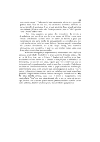 108
  dar a cara à tapa!". Todo mundo leva não um dia, só não leva quem não
  publica nada, vive em sua sala, ou laboratório, escondido embaixo da
  mesa, fazendo de conta que é um grande cientista. Todo grande cientista
  que conheço, já levou muito não. Então prepare-se, para os "não"e para os
  "sim", porque ambos virão.
          Pois bem, pegamos as cartas dos consultores da revista e
 descobrimos que um deles nos dava um monte de idéias, eram todas
 críticas construtivas. Escrevi então ao editor da revista e pedi que
 encaminhasse uma carta minha de agradecimento ao consultor, que nos
 explicou claramente onde havíamos falhado. Semanas depois, o consultor
 nos contatou diretamente, era o Dr. Roger Farley, uma referência
 internacional em escorpiões, o qual nos deu muitas outras idéias para
 desenvolvermos melhor nossos estudos.
         Bolar uma manipulação experimental ó normalmente uma tarefa que
demanda criatividade. Estabelecer o grupo controle demanda astúcia. Não
sei se já disse isso, mas a leitura é fundamental também nessa fase.
Realmente não me lembro se já chamei a atenção para a importância da
bibliografia, se não fiz isso ainda, espero que você compreenda que os
artigos científicos podem acabar sendo seu melhor orientador. Poderíamos
escrever um livro inteiro somente sobre o grupo controle em manipulação
experimental e ainda assim acredito que serviria apenas de alerta a você. O
que eu realmente recomendo para quem vai trabalhar com isso é ter um bom
grupo de colegas colaboradores e a mente aberta para receber críticas. Não
há uma receita pronta, cada caso é único e independente, uma
manipulação "boa" em uma situação pode não o ser em outra, do mesmo
tipo, lidando com o mesmo gênero animal, porém com outra espécie, ou em
outro ambiente. Elabore um fluxograma das atividades que pretende
 
