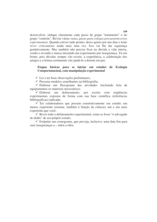 109
desenvolver, indique claramente cada passo do grupo "tratamento" e do
grupo "controle". Revise várias vezes, passo para colegas procurarem erros
experimentais. Quando estiver tudo pronto, deixe quieto por uns dias e tente
rever criticamente ainda mais uma vez. Isso vai lhe dar segurança
gradativamente. Mas também não precisa ficar na dúvida a vida inteira,
vendo e revendo e nunca iniciando um experimento por insegurança. Vá em
frente, pois dúvidas sempre vão existir, a experiência, a colaboração dos
amigos e a leitura certamente vão ajudá-lo a dormir em paz.

     Etapas básicas para se iniciar em estudos de Ecologia
     Comportamental, com manipulação experimental

        Ler e ter boas observações preliminares;
        Procurar modelos semelhantes na bibliografia;
        Elaborar um fluxograma das atividades (incluindo lista de
equipamentos os materiais necessários);
        Elaborar um delineamento, por escrito com seqüências
experimentais expostas de forma com sua base científica (referências
bibliográficas) indicada;
        Ter colaboradores que possam construtivamente seu estudo; um
menos experiente (ensinar, também é função da ciência), um e um mais
experiente que você;
        Rever todo o delineamento experimental, como se fosse “o advogado
do diabo" de seu próprio estudo;
        Estipular um cronograma, que preveja, inclusive, uma data fim para
suas inseguranças e... mãos a obra.
 