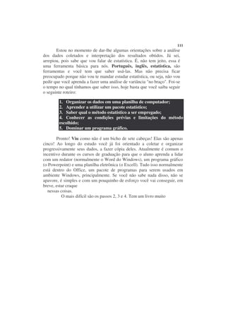 111
       Estou no momento de dar-lhe algumas orientações sobre a análise
dos dados coletados e interpretação dos resultados obtidos. Já sei,
arrepiou, pois sabe que vou falar de estatística. É, não tem jeito, essa é
uma ferramenta básica para nós. Português, inglês, estatística, são
ferramentas e você tem que saber usá-las. Mas não precisa ficar
preocupado porque não vou te mandar estudar estatística, ou seja, não vou
pedir que você aprenda a fazer uma análise de variância "no braço". Foi-se
o tempo no qual tínhamos que saber isso, hoje basta que você saiba seguir
o seguinte roteiro:

        1. Organizar os dados em uma planilha de computador;
        2. Aprender a utilizar um pacote estatístico;
        3. Saber qual o método estatístico a ser empregado;
        4. Conhecer as condições prévias e limitações do método
        escolhido;
        5. Dominar um programa gráfico.

       Pronto! Viu como não é um bicho de sete cabeças! Elas são apenas
cinco! Ao longo do estudo você já foi orientado a coletar e organizar
progressivamente seus dados, a fazer cópia deles. Atualmente é comum o
incentivo durante os cursos de graduação para que o aluno aprenda a lidar
com um redator (normalmente o Word do Windows), um programa gráfico
(o Powerpoint) e uma planilha eletrônica (o Excell). Tudo isso normalmente
está dentro do Office, um pacote de programas para serem usados em
ambiente Windows, principalmente. Se você não sabe nada disso, não se
apavore, é simples e com um pouquinho de esforço você vai conseguir, em
breve, estar craque
  nessas coisas.
          O mais difícil são os passos 2, 3 e 4. Tem um livro muito
 