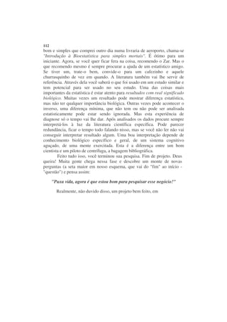 112
bom e simples que comprei outro dia numa livraria de aeroporto, chama-se
"Introdução à Bioestatística para simples mortais". É ótimo para um
iniciante. Agora, se você quer ficar fera na coisa, recomendo o Zar. Mas o
que recomendo mesmo é sempre procurar a ajuda de um estatístico amigo.
Se tiver um, trate-o bem, convide-o para um cafezinho e aquele
churrasquinho de vez em quando. A literatura também vai lhe servir de
referência. Através dela você saberá o que foi usado em um estudo similar e
tem potencial para ser usado no seu estudo. Uma das coisas mais
importantes da estatística é estar atento para resultados com real significado
biológico. Muitas vezes um resultado pode mostrar diferença estatística,
mas não ter qualquer importância biológica. Outras vezes pode acontecer o
inverso, uma diferença mínima, que não tem ou não pode ser analisada
estatisticamente pode estar sendo ignorada. Mas esta experiência de
diagnose só o tempo vai lhe dar. Após analisados os dados procure sempre
interpretá-los à luz da literatura científica específica. Pode parecer
redundância, ficar o tempo todo falando nisso, mas se você não ler não vai
conseguir interpretar resultado algum. Uma boa interpretação depende de
conhecimento biológico específico e geral, de um sistema cognitivo
aguçado, de uma mente exercitada. Esta é a diferença entre um bom
cientista e um piloto de centrífuga, a bagagem bibliográfica.
         Feito tudo isso, você terminou sua pesquisa. Fim de projeto. Deus
queira! Muita gente chega nessa fase e descobre um monte de novas
perguntas (a seta maior em nosso esquema, que vai do "fim" ao início -
"questão") e pensa assim:

      "Puxa vida, agora é que estou bom para pesquisar esse negócio!"

        Realmente, não duvido disso, um projeto bem feito, em
 