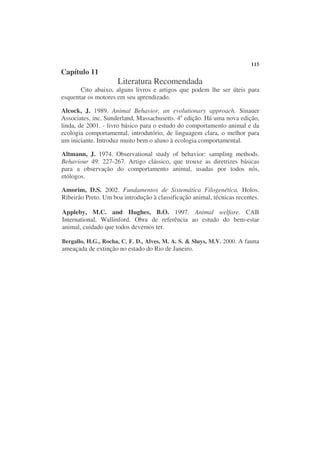 115
Capítulo 11
                     Literatura Recomendada
       Cito abaixo, alguns livros e artigos que podem lhe ser úteis para
esquentar os motores em seu aprendizado.

Alcock, J. 1989. Animal Behavior, an evolutionary approach. Sinauer
Associates, inc, Sunderland, Massachusetts. 4a edição. Há uma nova edição,
linda, de 2001. - livro básico para o estudo do comportamento animal e da
ecologia comportamental, introdutório, de linguagem clara, o melhor para
um iniciante. Introduz muito bem o aluno à ecologia comportamental.

Altmann, J. 1974. Observational study of behavior: sampling methods.
Behaviour 49: 227-267. Artigo clássico, que trouxe as diretrizes básicas
para a observação do comportamento animal, usadas por todos nós,
etólogos.

Amorim, D.S. 2002. Fundamentos de Sistemática Filogenética. Holos.
Ribeirão Preto. Um boa introdução à classificação animal, técnicas recentes.

Appleby, M.C. and Hughes, B.O. 1997. Animal welfare. CAB
International, Wallinford. Obra de referência ao estudo do bem-estar
animal, cuidado que todos devemos ter.

Bergallo, H.G., Rocha, C. F. D., Alves, M. A. S. & Sluys, M.V. 2000. A fauna
ameaçada de extinção no estado do Rio de Janeiro.
 