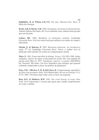 118
Holldöbler, B. & Wilson, E.0.1990. The Ants. Harvard Univ. Press. A
bíblia das formigas.

Krebs, J.R. & Davies, N.B. 1996. Introdução à Ecologia Comportamental.
Atheneu Editora São Paulo, SP. Livro traduzido, bom, embora muito pesado
para um iniciante.

Lehner, RN. 1996. Handbook of ethological methods. Cambridge
University Press. Um livro muito bom para métodos em estudos de campo e
laboratório.

Martin, P. & Bateson, P. 1993. Measuring behaviour. An introductory
guide. 2nd ed. Cambridge University Press. Talvez o melhor livro já
publicado sobre métodos de estudo em comportamento animal.

Mayr, E. 1961. Cause and effect in biology. Science 134:1501-1506. Artigo
instigante, clássico de maior evolucionista do século XX. Leia também do
mesmo autor Mayr, E. 1977. Populações, espécies e evolução. EDUSP/Cia
Ed. Nacional. São Paulo. Um livro imperdível para biólogos que queiram
realmente compreender as bases da genética de populações.

Paro, CM. ; Oliveira, F. R. & Del-Claro, K. Comportamento reprodutivo
de Zelus leucogrammus, Perty 1834 (Reduviidae). Revista de Etologia 3 (1):
47-57. 2001. Um ótimo artigo sobre como se fazer um etograma.

Ross, K.G. & Mathews, R.W. 1991. The social biology of wasps. New
York. Livro interessante e recente para quem quer estudar comportamento
de vespas e abelhas.
 