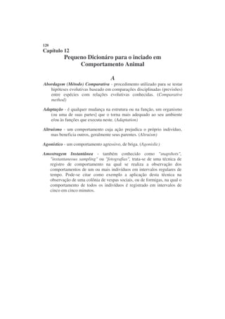 120
Capítulo 12
           Pequeno Dicionáro para o inciado em
                Comportamento Animal

                                    A
Abordagem (Método) Comparativa - procedimento utilizado para se testar
   hipóteses evolutivas baseado em comparações disciplinadas (previsões)
   entre espécies com relações evolutivas conhecidas. (Comparative
   method)

Adaptação - é qualquer mudança na estrutura ou na função, um organismo
   (ou uma de suas partes] que o torna mais adequado ao seu ambiente
   e/ou às funções que executa neste. (Adaptation)

Altruísmo - um comportamento cuja ação prejudica o próprio indivíduo,
    mas beneficia outros, geralmente seus parentes. (Altruism)

Agonístico - um comportamento agressivo, de briga. (Agonislic)

Amostragem Instantânea - também conhecido como "snapshots",
  "instantaneous sampling" ou "fotografias", trata-se de uma técnica de
  registro de comportamento na qual se realiza a observação dos
  comportamentos de um ou mais indivíduos em intervalos regulares de
  tempo. Pode-se citar como exemplo a aplicação desta técnica na
  observação de uma colônia de vespas sociais, ou de formigas, na qual o
  comportamento de todos os indivíduos é registrado em intervalos de
  cinco em cinco minutos.
 