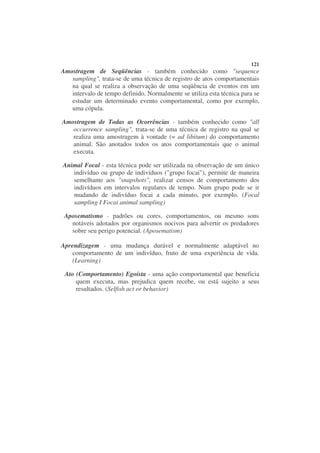 121
Amostragem de Seqüências - também conhecido como "sequence
   sampling", trata-se de uma técnica de registro de atos comportamentais
   na qual se realiza a observação de uma seqüência de eventos em um
   intervalo de tempo definido. Normalmente se utiliza esta técnica para se
   estudar um determinado evento comportamental, como por exemplo,
   uma cópula.

Amostragem de Todas as Ocorrências - também conhecido como "all
   occurrence sampling", trata-se de uma técnica de registro na qual se
   realiza uma amostragem à vontade (= ad libitum) do comportamento
   animal. São anotados todos os atos comportamentais que o animal
   executa.

Animal Focal - esta técnica pode ser utilizada na observação de um único
   indivíduo ou grupo de indivíduos ("grupo focai"), permite de maneira
   semelhante aos "snapshots", realizar censos de comportamento dos
   indivíduos em intervalos regulares de tempo. Num grupo pode se ir
   mudando de indivíduo focai a cada minuto, por exemplo. (Focal
   sampling I Focai animal sampling)

 Aposematismo - padrões ou cores, comportamentos, ou mesmo sons
   notáveis adotados por organismos nocivos para advertir os predadores
   sobre seu perigo potencial. (Aposematism)

Aprendizagem - uma mudança durável e normalmente adaptável no
   comportamento de um indivíduo, fruto de uma experiência de vida.
   (Learning)

 Ato (Comportamento) Egoísta - uma ação comportamental que beneficia
     quem executa, mas prejudica quem recebe, ou está sujeito a seus
     resultados. (Selfish act or behavior)
 