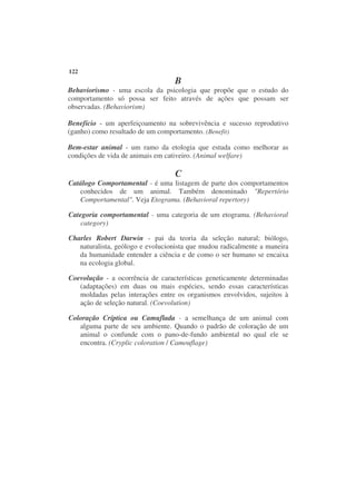 122
                                  B
Behaviorismo - uma escola da psicologia que propõe que o estudo do
comportamento só possa ser feito através de ações que possam ser
observadas. (Behaviorism)

Benefício - um aperfeiçoamento na sobrevivência e sucesso reprodutivo
(ganho) como resultado de um comportamento. (Benefit)

Bem-estar animal - um ramo da etologia que estuda como melhorar as
condições de vida de animais em cativeiro. (Animal welfare)

                                  C
Catálogo Comportamental - é uma listagem de parte dos comportamentos
   conhecidos de um animal. Também denominado "Repertório
   Comportamental". Veja Etograma. (Behavioral repertory)

Categoria comportamental - uma categoria de um etograma. (Behavioral
    category)

Charles Robert Darwin - pai da teoria da seleção natural; biólogo,
   naturalista, geólogo e evolucionista que mudou radicalmente a maneira
   da humanidade entender a ciência e de como o ser humano se encaixa
   na ecologia global.

Coevolução - a ocorrência de características geneticamente determinadas
   (adaptações) em duas ou mais espécies, sendo essas características
   moldadas pelas interações entre os organismos envolvidos, sujeitos à
   ação de seleção natural. (Coevolution)

Coloração Críptica ou Camuflada - a semelhança de um animal com
   alguma parte de seu ambiente. Quando o padrão de coloração de um
   animal o confunde com o pano-de-fundo ambiental no qual ele se
   encontra. (Cryplic coloration / Camouflage)
 