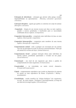 123
Coloração de Advertência - coloração que adverte sobre perigo, toxidez,
impalatabilidade ou aposematismo. (Warning coloration/ aposematic
coloration)

Coloração disruptiva - aquela que quebra os contornos do corpo do animal.
(Disruptive coloration)

Competição - disputa de um mesmo recurso por duas ou mais espécies,
  quando o recurso geralmente é insuficiente para as necessidades
  combinadas dessas espécies. (Competition)

Competição Interespecífica - competição entre indivíduos de duas ou mais
   espécies. (Interespecific competition)

Competição Intraespecífica - competição entre membros de uma mesma
   espécie. (Intraspecific competition)

Comportamento animal - todo e qualquer ato executado por um animal,
   seja este ato perceptível ou não ao universo sensorial humano. Tudo que
   um animal faz ou deixa de fazer. (Animal behavior)

Comportamento Social - qualquer interação direta entre indivíduos da
   mesma espécie, geralmente aparentados e vivendo em um grupo.
   (Social behavior)

Comunicação - um sinal de um organismo que altera o padrão de
   comportamento de outro organismo. (Comunication)

Conspicuidade — ou vistosidade,         ser   muito   visível,   chamativo.
   (Conspicuit/Conspicuously)

Cópula - comportamento reprodutivo que resulta na deposição de esperma
   do macho no trato reprodutivo da fêmea. (Copulation / Mating -
   acasalamento)

Cronobiologia - estudo científico do "relógio biológico" dos organismos,
   ou seja, de como reagem, fisiológica e psicologicamente, ao longo de
   um intervalo de tempo regular. (Chronobiology)
 