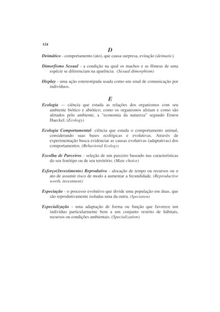 124
                                    D
Deimático - comportamento (ato), que causa surpresa, evitação (deimatic).

Dimorfismo Sexual - a condição na qual os machos e as fêmeas de uma
   espécie se diferenciam na aparência. (Sexual dimorphism)

Display - uma ação estereotipada usada como um sinal de comunicação por
    indivíduos.

                                    E
Ecologia — ciência que estuda as relações dos organismos com seu
    ambiente biótico e abiótico; como os organismos afetam e como são
    afetados pelo ambiente, a "economia da natureza" segundo Ernest
    Haeckel. (Ecology)

Ecologia Comportamental- ciência que estuda o comportamento animal,
    considerando suas bases ecológicas e evolutivas. Através de
    experimentação busca evidenciar as causas evolutivas (adaptativas) dos
    comportamentos. (Behavioral Ecology)

Escolha de Parceiros - seleção de um parceiro baseado nas características
    do seu fenótipo ou de seu território. (Mate choice)

Esforço(Investimento) Reprodutivo - alocação de tempo ou recursos ou o
    ato de assumir risco de modo a aumentar a fecundidade. (Reproductive
    worth, investment)

Especiação - o processo evolutivo que divide uma população em duas, que
   são reprodutivamente isoladas uma da outra. (Speciation)

Especialização - uma adaptação de forma ou função que favorece um
   indivíduo particularmente bem a um conjunto restrito de hábitats,
   recursos ou condições ambientais. (Specialization)
 