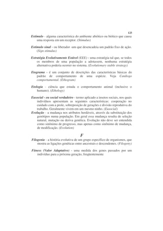 125
Estímulo - alguma característica do ambiente abiótico ou biótico que causa
    uma resposta em um receptor. (Stimulus)

Estímulo sinal - ou liberador -um que desencadeia um padrão fixo de ação.
    (Sign stimulus)

Estratégia Evolutivamente Estável (EEE) - uma estratégia tal que, se todos
    os membros de uma população a adotassem, nenhuma estratégia
    alternativa poderia ocorrer no sistema. (Evolutionary stable strategy)

Etograma - é um conjunto de descrições das características básicas do
    padrão de comportamento de uma espécie. Veja Catálogo
    comportamental. (Ethogram)

Etologia - ciência que estuda o comportamento animal (inclusive o
    humano). (Ethology)

Eusocial - ou social verdadeiro - termo aplicado a insetos sociais, nos quais
   indivíduos apresentam as seguintes características: cooperação no
   cuidado com a prole, sobreposição de gerações e divisão reprodutiva do
   trabalho. Geralmente vivem em um mesmo ninho. (Eusocial)
Evolução - a mudança nos atributos herdáveis, através da substituição dos
    genótipos numa população. Em geral essa mudança resulta de seleção
    natural, mutação ou deriva genética. Evolução não deve ser entendida
    como sinônimo de progresso, mas apenas como sinônimo de mudança,
    de modificação. (Evolution)

                                     F
Filogenia - a história evolutiva de um grupo específico de organismos, que
    mostra as ligações genéticas entre ancestrais e descendentes. (Filogeny)

Fitness (Valor Adaptativo) - uma medida dos genes passados por um
    indivíduo para a próxima geração, freqüentemente
 