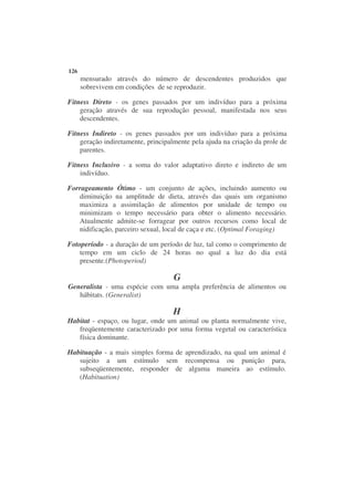 126
      mensurado através do número de descendentes produzidos que
      sobrevivem em condições de se reproduzir.

Fitness Direto - os genes passados por um indivíduo para a próxima
    geração através de sua reprodução pessoal, manifestada nos seus
    descendentes.

Fitness Indireto - os genes passados por um indivíduo para a próxima
    geração indiretamente, principalmente pela ajuda na criação da prole de
    parentes.

Fitness Inclusivo - a soma do valor adaptativo direto e indireto de um
    indivíduo.

Forrageamento Ótimo - um conjunto de ações, incluindo aumento ou
   diminuição na amplitude de dieta, através das quais um organismo
   maximiza a assimilação de alimentos por unidade de tempo ou
   minimizam o tempo necessário para obter o alimento necessário.
   Atualmente admite-se forragear por outros recursos como local de
   nidificação, parceiro sexual, local de caça e etc. (Optimal Foraging)

Fotoperíodo - a duração de um período de luz, tal como o comprimento de
    tempo em um ciclo de 24 horas no qual a luz do dia está
    presente.(Photoperiod)

                                    G
Generalista - uma espécie com uma ampla preferência de alimentos ou
   hábitats. (Generalist)

                                    H
Habitat - espaço, ou lugar, onde um animal ou planta normalmente vive,
   freqüentemente caracterizado por uma forma vegetal ou característica
   física dominante.

Habituação - a mais simples forma de aprendizado, na qual um animal é
   sujeito a um estímulo sem recompensa ou punição para,
   subseqüentemente, responder de alguma maneira ao estímulo.
   (Habituation)
 