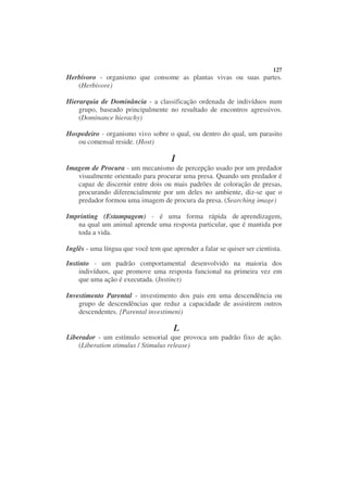 127
Herbívoro - organismo que consome as plantas vivas ou suas partes.
   (Herbivore)

Hierarquia de Dominância - a classificação ordenada de indivíduos num
    grupo, baseado principalmente no resultado de encontros agressivos.
    (Dominance hierachy)

Hospedeiro - organismo vivo sobre o qual, ou dentro do qual, um parasito
   ou comensal reside. (Host)

                                      I
Imagem de Procura - um mecanismo de percepção usado por um predador
   visualmente orientado para procurar uma presa. Quando um predador é
   capaz de discernir entre dois ou mais padrões de coloração de presas,
   procurando diferencialmente por um deles no ambiente, diz-se que o
   predador formou uma imagem de procura da presa. (Searching image)

Imprinting (Estampagem) - é uma forma rápida de aprendizagem,
   na qual um animal aprende uma resposta particular, que é mantida por
   toda a vida.

Inglês - uma língua que você tem que aprender a falar se quiser ser cientista.

Instinto - um padrão comportamental desenvolvido na maioria dos
     indivíduos, que promove uma resposta funcional na primeira vez em
     que uma ação é executada. (Instinct)

Investimento Parental - investimento dos pais em uma descendência ou
    grupo de descendências que reduz a capacidade de assistirem outros
    descendentes. {Parental investimeni)

                                      L
Liberador - um estímulo sensorial que provoca um padrão fixo de ação.
    (Liberation stimulus / Stimulus release)
 
