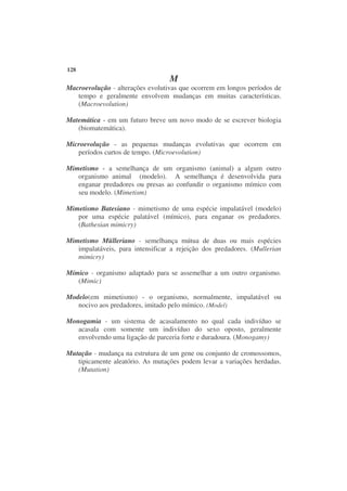 128
                                  M
Macroevolução - alterações evolutivas que ocorrem em longos períodos de
   tempo e geralmente envolvem mudanças em muitas características.
   (Macroevolution)

Matemática - em um futuro breve um novo modo de se escrever biologia
   (biomatemática).

Microevolução - as pequenas mudanças evolutivas que ocorrem em
   períodos curtos de tempo. (Microevolution)

Mimetismo - a semelhança de um organismo (animal) a algum outro
   organismo animal (modelo). A semelhança é desenvolvida para
   enganar predadores ou presas ao confundir o organismo mímico com
   seu modelo. (Mimetism)

Mimetismo Batesiano - mimetismo de uma espécie impalatável (modelo)
   por uma espécie palatável (mímico), para enganar os predadores.
   (Bathesian mimicry)

Mimetismo Mülleriano - semelhança mútua de duas ou mais espécies
   impalatáveis, para intensificar a rejeição dos predadores. (Mullerian
   mimicry)

Mímico - organismo adaptado para se assemelhar a um outro organismo.
   (Mimic)

Modelo(em mimetismo) - o organismo, normalmente, impalatável ou
   nocivo aos predadores, imitado pelo mímico. (Model)

Monogamia - um sistema de acasalamento no qual cada indivíduo se
   acasala com somente um indivíduo do sexo oposto, geralmente
   envolvendo uma ligação de parceria forte e duradoura. (Monogamy)

Mutação - mudança na estrutura de um gene ou conjunto de cromossomos,
   tipicamente aleatório. As mutações podem levar a variações herdadas.
   (Mutation)
 
