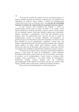 12
        Ao longo de centenas de milhares de anos da história humana, os
homens também buscaram na natureza, respostas para seus próprios atos,
individuais ou coletivos. Nesse sentido, a ciência do Comportamento
Animal pode muito bem ser definida como "um exercício da curiosidade
humana na tentativa de compreensão da sua própria natureza animal."
        E que exercício mais agradável! Na verdade, o estudo do
comportamento animal pode ser muito divertido. Ir ao campo, visitar
lugares paradisíacos, observar beija-flores, macacos, peixes, insetos, baleias
em seu ambiente natural. Tanto para biólogos, quanto para veterinários,
médicos, psicólogos e antropólogos, talvez não haja disciplina nessas
distintas áreas do conhecimento mais acessível do que o estudo do
comportamento animal, ou etologia. Enquanto, um bioquímico ou
geneticista precisa de laboratórios muito bem equipados, de técnicos muito
bem treinados no uso de equipamentos complexos e muito caros, um
biólogo comportamental pode com apenas papel, prancheta, lápis, borracha,
alguns pedaços de linha, alguns potes plásticos, pinças, alfinetes,
desenvolver uma tese de doutorado, sobre algo novo, nunca antes descrito
ou estudado. Essa realidade é especialmente verdadeira nos países tropicais.
        No Brasil, por exemplo, onde se encontra a maior biodiversidade do
planeta, a maior parte da fauna de invertebrados é ainda totalmente
desconhecida da ciência, seja do ponto de vista da sistemática, da zoologia,
da genética ou do comportamento. Vamos tomar as formigas como
exemplo, insetos pertencentes a uma única família de himenópteros,
Formicidae. Estudos recentes indicam que são conhecidas
aproximadamente 8.400 espécies de formigas, mas que este número pode
chegar a 20.000, sendo a maior parte composta por formigas tropicais.
        Bem, insetos são animais pequenos, relativamente pouco
 