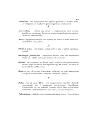 129
Mutualismo - uma relação entre duas espécies que beneficia a ambas. Pode
   ser obrigatório, ou facultativo (protocooperação). (Mutualism)
                                   N
Neurobiologia — ciência que estuda o comportamento com especial
   atenção aos mecanismos do sistema nervoso em detrimento de aspectos
   evolutivos. (Neurobiology)

Nicho - o papel funcional de uma espécie em relação a outras espécies e
    seu ambiente físico. (Nich)

                                    O
Objeto de estudo - um modelo, animal, sobre o qual se centra a pesquisa.
    (Model)

Observações preliminares - observações iniciais sobre um determinado
   objeto de estudo. (Initial, preliminary observations)

Onívoro - um organismo cuja dieta é ampla, incluindo tanto plantas quanto
   animais; especificamente, um organismo que se alimenta em mais de
   um nível trófico. (Onivorous)

Ótimo - o intervalo estreito de condições ambientais nas quais o organismo
    está ajustado em melhores condições. (Optimum, Optimal)

                                    P
Padrão Fixo de Ação (PFA) - um comportamento (também chamado
   estereotipado) que é programado geneticamente. Normalmente
   desencadeado por um estímulo (estímulo sinal). Mais recentemente
   renomeados "padrões modais de ação" (PMA). (Fixed action pattern)

Paleoetologia - estudo do comportamento através de fósseis. (Paleoethology)
 