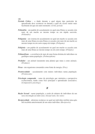 130
Período Crítico - a idade durante a qual algum tipo particular de
    aprendizado deve acontecer ou durante a qual ele ocorre muito mais
    facilmente do que em outro momento. (Critic period)

Poliandria - um padrão de acasalamento no qual uma fêmea se acasala com
    mais de um macho ao mesmo tempo ou em rápida sucessão.
    (Poliandry)

Poligamia - um sistema de acasalamento no qual um macho se acasala com
    mais de uma fêmea ou uma fêmea se acasala com mais de um macho ao
    mesmo tempo ou em curto espaço de tempo. (Poligamy)

Poliginia - um padrão de acasalamento no qual um macho se acasala com
    mais de uma fêmea ao mesmo tempo ou em curto tempo. (Poliginy)

Polimorfismo - a ocorrência de mais de uma forma distinta de indivíduos ou
    genótipos numa população. (Polimorphism)

Predador - um animal (raramente uma planta) que mata e come animais.
    (Predator)

Presa - um organismo consumido como fonte de energia. (Prey)

Promiscuidade - acasalamento com muitos indivíduos numa população.
   (Promiscuity)

Psicologia comparada - ramo da psicologia que minimiza a perspectiva
    evolucionária, tendo como foco principal o aprendizado associativo.
    (Comparative psicology)

                                   R

Razão Sexual - numa população, a razão do número de indivíduos de um
   sexo em relação ao outro sexo. (Sexual ratio, Sex ratio)

Reciprocidade - altruísmo recíproco no qual um indivíduo retribui uma ação
    útil recebida anteriormente de um outro indivíduo. (Reciprocity)
 