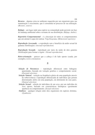 131
Recurso - alguma coisa no ambiente requerida por um organismo para sua
manutenção e crescimento, que é consumida no processo de sua utilização.
(Resourc, source)

Refúgio - um lugar onde uma espécie ou comunidade pode persistir em face
de mudança ambiental sobre o restante de sua distribuição. (Refuge, shelter)

Repertório Comportamental - é a descrição de todos os comportamentos
que um animal é capaz de realizar. Veja Etograma. (Behavioral repertory)

Reprodução Assexuada - a reprodução sem o benefício da união sexual de
gametas (fertilização). (Asexual reproduction)

Reprodução Sexuada - reprodução por meio da união de dois gametas
(fertilização) para formar o zigoto. (Sexual reproduction)

Retro-orientação - parecer que a cabeça é do lado oposto (cauda, por
exemplo), (retro-orientation)

                                     S

Seleção de Parentesco - reprodução diferencial entre linhagens
    aparentadas, baseada em variação genética e comportamento social.
    (Parental selection)
Seleção Natural - variação na freqüência gênica de uma população através
    da sobrevivência e reprodução diferenciada de indivíduos que portam
    determinados alelos em uma população, em detrimento de seus pares.
    (Natural selection)
Seleção Sexual - seleção de indivíduos de um sexo, por um indivíduo do
    sexo oposto, baseado em características fenotípicas (geralmente
    aparência ou comportamento. [Sexual selection)
Simbiose - qualquer relação entre dois organismos de espécies distintas.
    (Symbiosis)
 