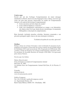 Contra capa:
Escrito por um dos Ecólogos Comportamentais de maior destaque
atualmente no Brasil, através de uma linguagem clara e direta, este livro age
como um guia para pessoas interessadas no estudo do Comportamento
Animal e em especial da Ecologia Comportamental.
        Como encontrar um bom objeto de estudo?
        Como elaborar hipóteses e testá-las?
        Lidar com manipulação experimental no campo e em laboratório,
        são objetos deste livro que ainda discute metodologia, levantamento
        bibliográfico e descrição de comportamento.

Bem ilustrado, incluindo pranchas coloridas, literatura comentada e um
glossário português-inglês, trata-se de uma orientação à distância.

                                  À distância da palma de sua mão, aproveite!


Orelhas:
Biólogo, doutor em ecologia (Unicamp) e atual coordenador do programa de pós-
graduação em Ecologia e conservação dos recursos naturais da universidade federal
de Uberlândia (UFU) onde leciona desde 1992. Pesquisador do CNPQ desde 1996,
coordena o Grupo de Pesquisas em ecologia Comportamental e Interações (UFU).
Foi presidente da Sociedade Brasileira de Etologia (1998-2000). Um apaixonado
pelas ciências Naturais.

Foto da capa: José Sabino

Outras obras do autor:
Uma orientação ao estudo do Comportamento Animal
Del-Claro, K. 2002
As distintas faces do Comportamento Animal Del-Claro, K. & Prezoto, F.
2003

Consulte:
delclaro@ufu.br
www.livrariaconceito.com.br

Gráfica Composer
Tel. (34) 3236-8611 grafica@composer.com.br
Av. Segismundo Pereira, 145
Bairro Santa Mônica 38408-170 - Uberlândia - MG
 