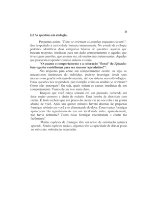 21
2.2 As questões em etologia.

       Perguntas assim, "Como se orientam as aranhas enquanto caçam?",
têm despertado a curiosidade humana imensamente. No estudo da etologia
podemos identificar duas categorias básicas de questões: aquelas que
buscam respostas imediatas para um dado comportamento e aquelas que
investigam questões, que ao meu ver, são muito mais interessantes. Aquelas
que procuram responder como o sistema evoluiu:
        "O quanto o comportamento e a coloração "floral" de Epicadus
heterogaster contribuem para seu sucesso reprodutivo?".
        Nas respostas para como um comportamento ocorre, ou seja, os
mecanismos intrínsecos do indivíduo, pode-se investigar desde seus
mecanismos genético-desenvolvimentais, até seu sistema neuro-fisiológico.
Estas questões nos respondem, por exemplo, como as aranhas se orientam?
Como elas enxergam? Ou seja, quais seriam as causas imediatas de um
comportamento. Vamos deixar isso mais claro.
        Imagine que você esteja sentado em um gramado, comendo um
 doce muito cremoso e cheio de recheio. Uma bomba de chocolate com
 creme. É tanto recheio que um pouco do creme cai no seu colo e na grama
 abaixo de você. Após uns quinze minutos haverá dezenas de pequenas
 formigas subindo em você e se alimentando do doce. Como tantas formigas
 apareceram tão repentinamente em um local onde antes, aparentemente,
 não havia nenhuma? Como essas formigas encontraram o creme tão
 facilmente?
         Muitas espécies de formigas têm um senso de orientação química
 apurado. Sendo espécies sociais, algumas têm a capacidade de deixar pistas
 no substrato, substâncias secretadas
 