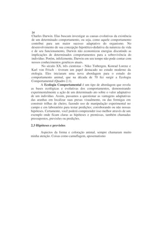 24
Charles Darwin. Elas buscam investigar as causas evolutivas da existência
de um determinado comportamento, ou seja, como aquele comportamento
contribui para um maior sucesso adaptativo do organismo. No
desenvolvimento de sua concepção hipotético-dedutiva da natureza da vida
e de seu funcionamento, Darwin não economizou energias discutindo as
implicações de determinados comportamentos para a sobrevivência do
indivíduo. Porém, infelizmente, Darwin em seu tempo não pode contar com
nossos conhecimentos genéticos atuais.
        No século XX, três cientistas - Niko Tinbergen, Konrad Lorenz e
Karl von Frisch - tiveram um papel destacado no estudo moderno da
etologia. Eles iniciaram uma nova abordagem para o estudo do
comportamento animal, que na década de 70 fez surgir a Ecologia
Comportamental (Quadro 2.1).
       A Ecologia Comportamental é um tipo de abordagem que revela
as bases ecológicas e evolutivas dos comportamentos, demonstrando
experimentalmente a ação de um determinado ato sobre o valor adaptativo
de um indivíduo. Assim, passamos a questionar as vantagens adaptativas
das aranhas em localizar suas presas visualmente, ou das formigas em
construir trilhas de cheiro, fazendo uso de manipulação experimental no
campo e em laboratório para testar predições; corroborando ou não nossas
hipóteses. Certamente, você poderá compreender isso melhor através de um
exemplo onde ficam claras as hipóteses e premissas, também chamadas
pressupostos, previsões ou predições.

2.3 Hipóteses e previsões

       Aspectos da forma e coloração animal, sempre chamaram muito
minha atenção. Coisas como camuflagem, aposematismo
 