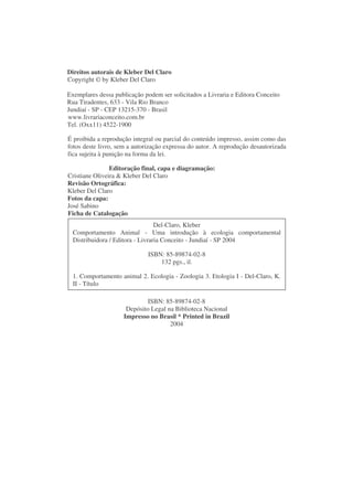Direitos autorais de Kleber Del Claro
Copyright © by Kleber Del Claro

Exemplares dessa publicação podem ser solicitados a Livraria e Editora Conceito
Rua Tiradentes, 633 - Vila Rio Branco
Jundiaí - SP - CEP 13215-370 - Brasil
www.livrariaconceito.com.br
Tel. (Oxx11) 4522-1900

É proibida a reprodução integral ou parcial do conteúdo impresso, assim como das
fotos deste livro, sem a autorização expressa do autor. A reprodução desautorizada
fica sujeita à punição na forma da lei.

                Editoração final, capa e diagramação:
Cristiane Oliveira & Kleber Del Claro
Revisão Ortográfica:
Kleber Del Claro
Fotos da capa:
José Sabino
Ficha de Catalogação
                                  Del-Claro, Kleber
  Comportamento Animal - Uma introdução à ecologia comportamental
  Distribuidora / Editora - Livraria Conceito - Jundiaí - SP 2004

                              ISBN: 85-89874-02-8
                                  132 pgs., il.

  1. Comportamento animal 2. Ecologia - Zoologia 3. Etologia I - Del-Claro, K.
  II - Título

                              ISBN: 85-89874-02-8
                      Depósito Legal na Biblioteca Nacional
                     Impresso no Brasil * Printed in Brazil
                                      2004
 